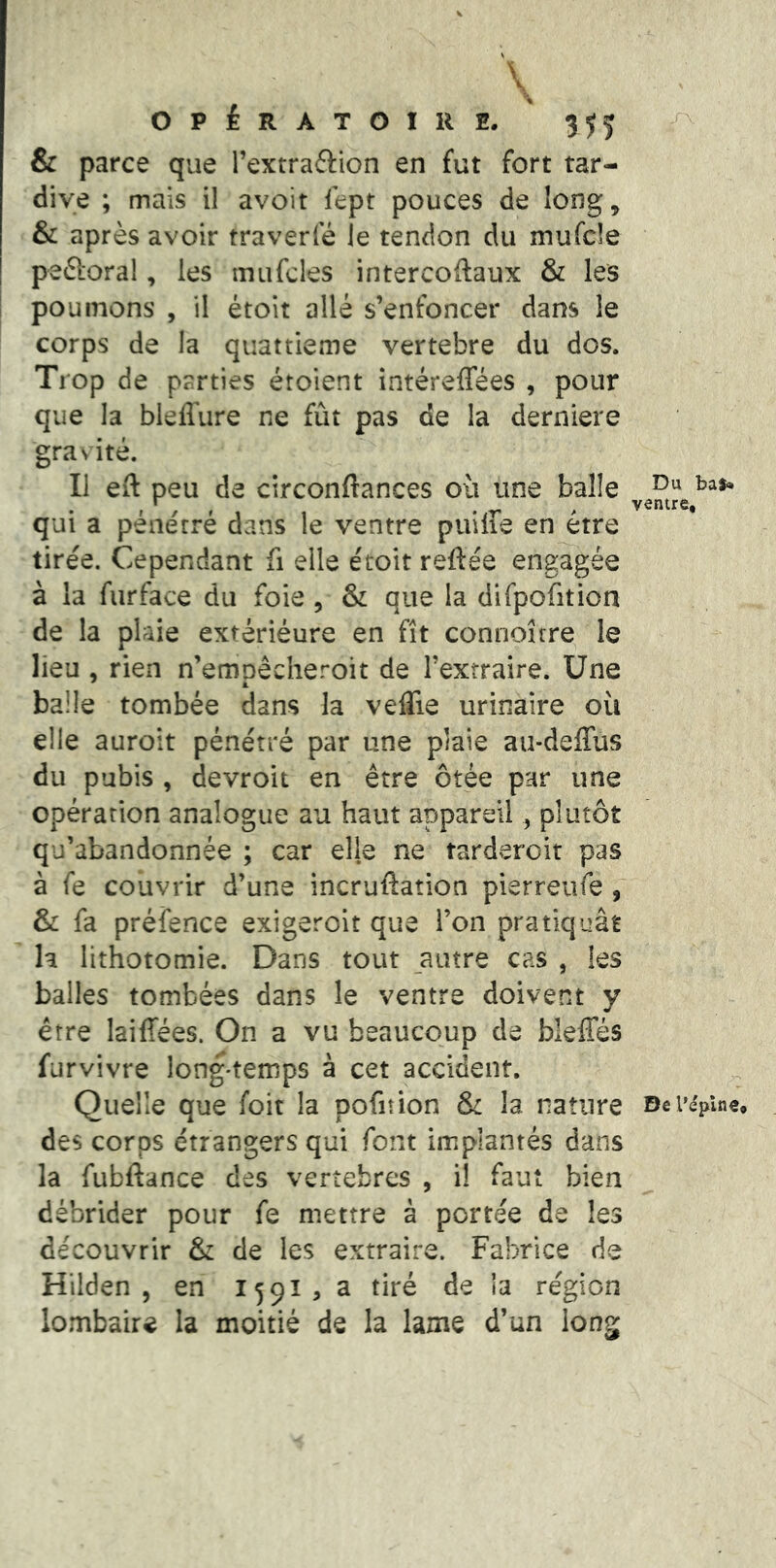 \ OPÉRATOIRE. 3^5 & parce que l’extraftion en fut fort tar- dive ; mais il avoit lept pouces de long^ & après avoir traverfé le tendon du mufcle peftoral, les mufcles intercoftaux & les pou inons , il étoit allé s’enfoncer dans le corps de la quattieme vertebre du dos. Trop de parties étolent intéreffées , pour que la bleflure ne fût pas de la derniere gra\ ité. Il eft peu de circonflances où une balle qui a pénétré dans le ventre puiffe en être tirée. Cependant fi elle étoit reftée engagée à la fur face du foie , & que la difpofition de la plaie extériéure en fît connoîrre le lieu , rien n’emoêcheroit de l’extraire. Une balle tombée dans la velTie urinaire où elle auroit pénétré par une plaie au-deffus du pubis , devroit en être ôtée par une opération analogue au haut appareil, plutôt qu’abandonnée ; car elle ne tarderoit pas à fe couvrir d’une incruflation pierreiife , & fa préfence exigerolt que l’on pratiquât h lithotomie. Dans tout autre cas , les balles tombées dans le ventre doivent y être laiffées. On a vu beaucoup de bleffés furvivre long-temps à cet accident. Quelle que foit la pofiîion & la nature des corps étrangers qui font implantés dans la fubftance des vertèbres , il faut bien débrider pour fe mettre à portée de les découvrir & de les extraire. Fabrice de Hilden , en 1591, a tiré de la région lombaire la moitié de la lame d’un long Du bal* ventre. De l’épine.