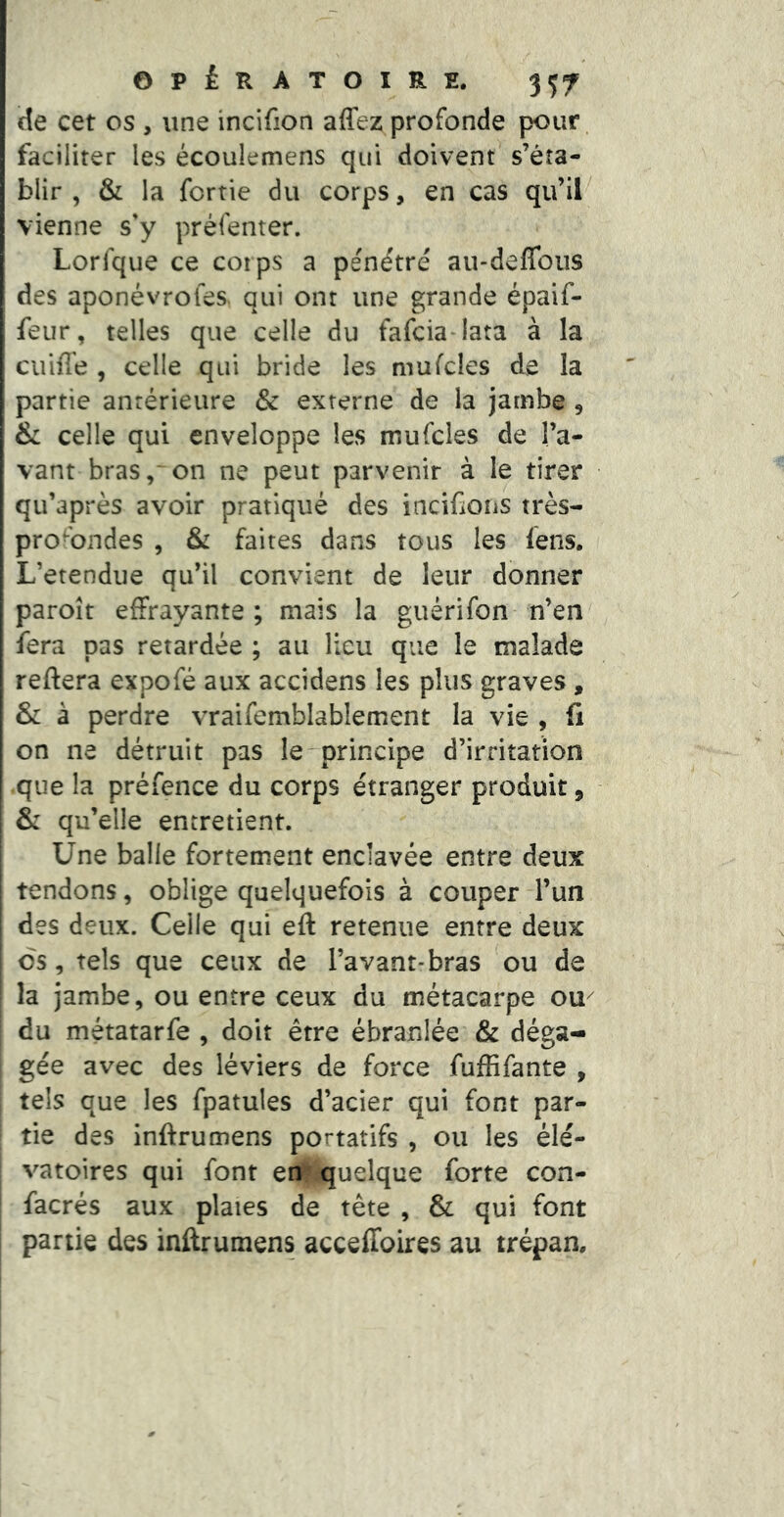 de cet os , une incifion affez profonde pour faciliter les écoulemens qui doivent s’éta- blir , & la fortie du corps, en cas qu’il^ vienne s'y préfenter. Lorlque ce corps a pe'ndtré au-deffous des aponévroles. qui ont une grande épaif- feur, telles que celle du fafcia^lata à la cuiffe , celle qui bride les mufcles de la partie antérieure & externe de la jambe , & celle qui enveloppe les mufcles de l’a- vant bras, on ne peut parvenir à le tirer qu’après avoir pratiqué des iacifions très- prO'bndes , &i faites dans tous les fens. L’etendue qu’il convient de leur donner paroît effrayante ; mais la guérifon n’en fera pas retardée ; au lieu que le malade reftera expofé aux accidens les plus graves, & à perdre vraifemblablement la vie , fi on ne détruit pas le-principe d’irritation .que la préfence du corps étranger produit, & qu’elle entretient. Une balle fortement enclavée entre deux tendons, oblige quelquefois à couper l’un I des deux. Celle qui eft retenue entre deux os, tels que ceux de l’avant-bras ou de la jambe, ou entre ceux du métacarpe ou^ du métatarfe , doit être ébranlée & déga- gée avec des léviers de force fuffifante , tels que les fpatules d’acier qui font par- tie des inftrumens portatifs , ou les élé- vatoires qui font enf:quelque forte con- facrés aux plaies de tête , & qui font j partie des inftrumens acceffoires au trépan.