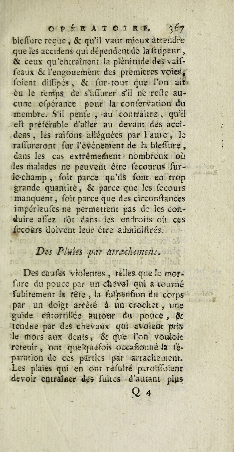OPÉRATOIRE. 3^7 bleffure reçue, & qu’il vaut mieux attendre que les accidens qui dépendent de laftupeur , & ceux qu’entraînent la plénitude desvaîf- ieaux & l’engouement des premières voie^i foient dilîlpès, & fur-tout que l’on èu le temps de s’affurer s’il ne refte au- cune efpérance pour la eonfervation du membre. S’il pçnfe , au contraitre , qu’il efl préférable d’aller au devant des acci- dens , les raifons alléguées' par Faure , le rafiureront fur l’événement de la bieffiire, dans les cas extrêmefiient nombreux oii les malades ne peuvent être fecourus fur- ie-champ , foit parce qu’ils font en trop grande quantité, & parce que les fccours manquent, foit parce que des circonftances impérieufes ne permettent pas de les con- duire affez tôt dans les endroits où ces fecours doivent leur être adminifirés. Des Plii les par ànachcmîîic. Des caufes violentes , telles que la mor- fjre du pouce par un cîiéva-1 qui a tourné fubitemént îa fête , la fufperîfion du corps' par un doigt arrêté à un crochet , une guide entortillée autôtir du pouce, & tendue par des chevaux qui avoiem pris le mors aux dents, & que Tott vôufoit retenir, 'ont quelquefois oocafio’nné la fé- para tion de ces parties par arrachement. Les plaies qui en ont ré fui té par olfi oient devoir entraîner des fuites d’autant plps