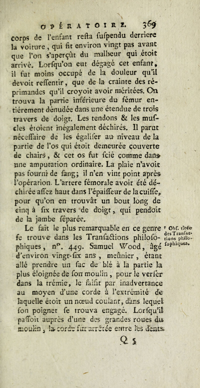 0?iRATOÎR2. 565f corps de l’enfant refta fufpendu derrière la voiture , qui fit environ vingt pas avant que l’on s’aperçût du malheur qui itoit arrivé. Lorfqu’on eut dégage cet enfant, ît fut moins occupé de la douleur qull devoit relTentir, que de la crainte des ré- primandes qu’il croyoit avoir méritées. On trouva la partie inférieure du fémur en- tièrement dénudée dans une étendue de trois travers de doigt. Les tendons & les muf- cles étoient inégalement déchirés. 11 parut ' néceffaire de les égalüér au niveau de la partie de l’os qui étoit demeurée couverte - de chairs, & cet os fut fcié comme dans- une amputation ordinaire. La plaie n’avoit pas fourni de fang; il n’en vint point après l’opération. L^artere fémorale avoir été dé- chirée affez haut dans répaiffeiir de la cuifle, pour qu’on en trouvât un bout long de cinq à fix travers de doigt ^ qui pendbit ^ de la jambe féparée. ^ ^ Le fait le plus remarquable en ce genre ^ Obr. nré© fe trouve dans les i ranlaaions philolo- non.s phiib- phiques, n^. 449. Samuel Wood, âg4 d’environ vingr-fix ans , meunier , étant allé prendre un fac de blé à la partie la plus éloignée de fon moulin , pour le verlér dans la trémie, le' faifit par inadvertance au moyen d’une corde à l’extrémité de laquelle étoit un nœud couianr, dans lequel fon poignet fe trouva engagé. Lorfqu^it pafToit auprès d’une des grandes roues du. mouhn ^ la- corde fur arréiée emre les Jéiit&