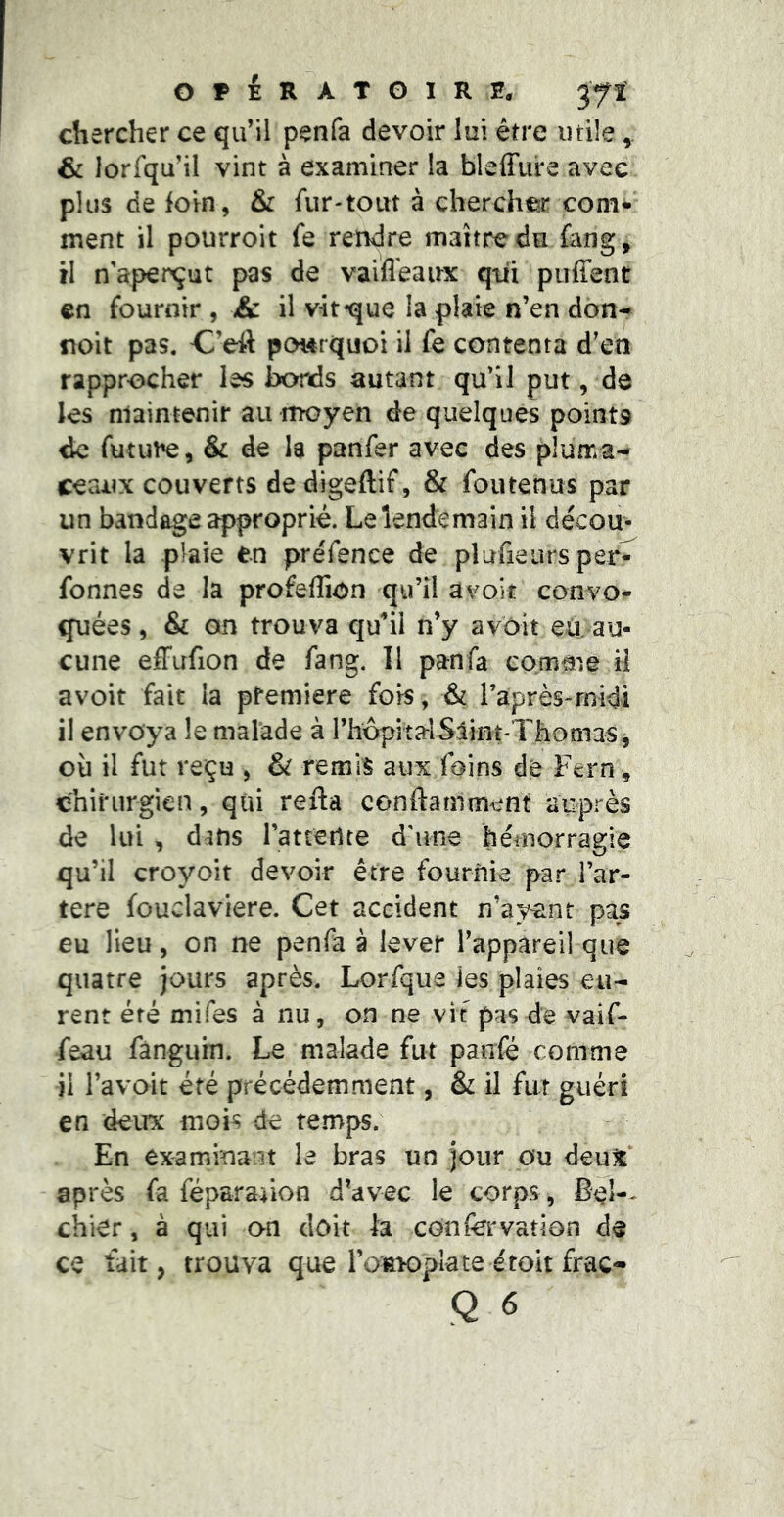 & lorfqu’il vint à examiner la bleffiire avec plus de foin, & fur-tout à chercher coni^' ment il pourroit fe rendre maître du ûmg, il n'aperçut pas de vaiflêaux qtii puffent en fournir , & il vît-que la plaie n’en don- noit pas. C’eit pourquoi il fe contenta d’en rapprocher les bords autant qu’il put, de les maintenir au moyen de quelques points de futut^, & de la panfer avec des pluma- ceaux couverts dedigeftif, & foutenus par un bandage ^proprié. Le lendemain il décou- vrit la plaie en préfence de plafieiirs per^ fonnes de la profeflion qu’il avoir convo- quées, & on trouva qu^’il n’y avôit eU au- cune efFufion de fang. Il pan fa comme il avoit fait la pfemiere fois, & raprès-rnidi il envoya le malade à rhôpitalSiint-Thomas^ où il fut reçu , & remis aux foins de Fern, chirurgien, qui refta conftamment auprès de lui , dans l’atteilte d'une hémorragie qu’il croyoit devoir être fournie par l’ar- tere fouclaviere. Cet accident n’ayant pas eu lieu, on ne penfa à lever l’appareil que quatre jours après. Lorfque les plaies eu- rent été mifes à nu, on ne vit pas de vaif- feau fanguin. Le malade fut panfe comme il l’avait été précédemment, & il fut guéri en deux mois de temps. En examinant le bras un jour ou deut après fa féparaûon d’avec le corps, Bel-- chier, à qui on doit la confervation de ce tait J trouva que l’oiwoplate étoit frac-