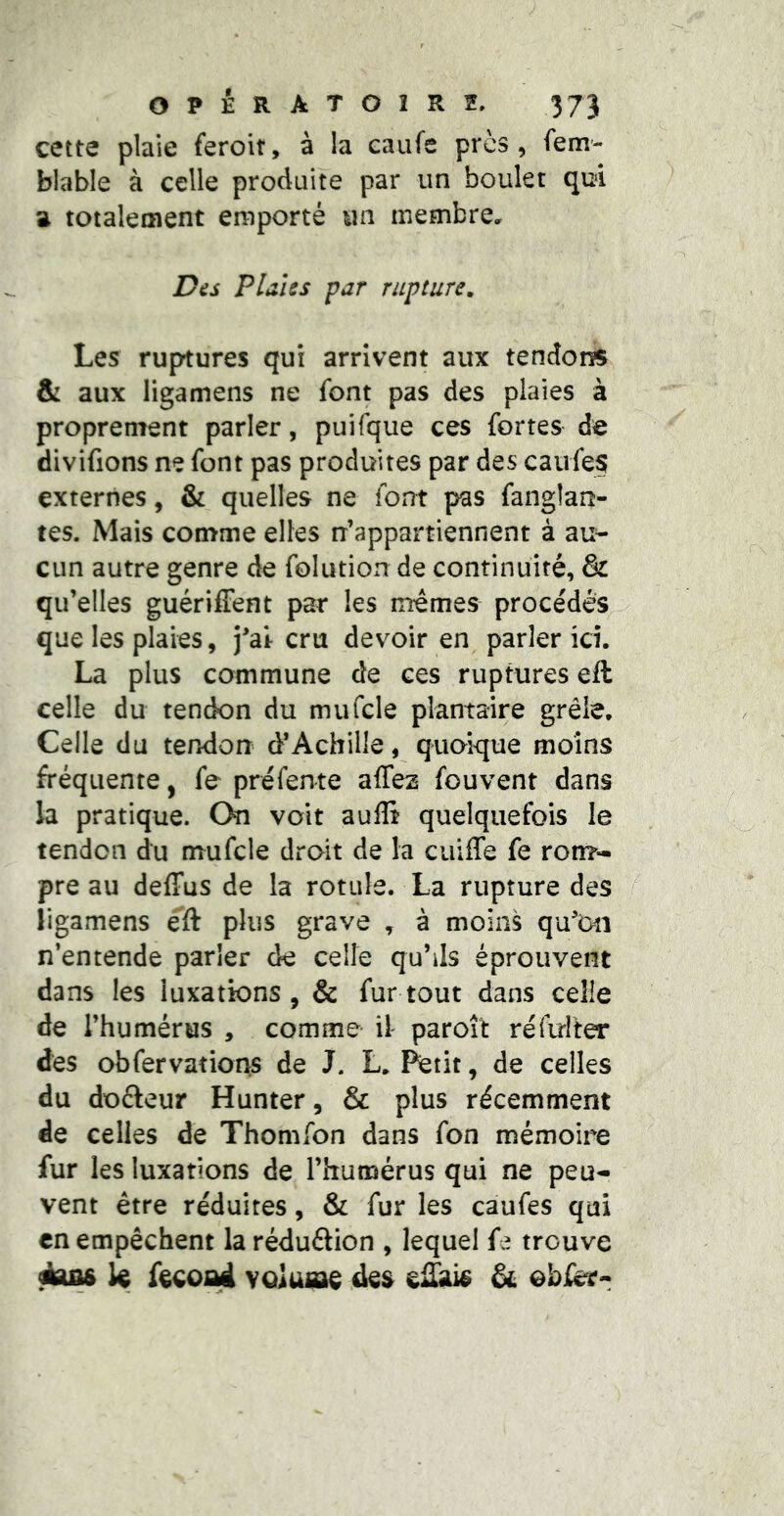 cette plaie feroit, à la eaufe près, fem- blable à celle produite par un boulet qui a totalement emporté un membre. Dès PlaUs par rupture. Les ruptures qui arrivent aux tendons & aux ligamens ne font pas des plaies à proprement parler, puifque ces fortes de divifions ne font pas produites par des caufes externes, & quelles ne font pas fanglan- tes. Mais comme elles n’appartiennent à au- cun autre genre de folution de continuité, & qu’elles guérifFent par les memes procédés que les plaies, j’air cru devoir en parler ici. La plus commune de ces ruptures eft celle du tendon du mufcle plantaire grêle. Celle du tendon d’Achille, quoique moins fréquente, fe préfente affez fouvent dans la pratique. On voit aulli quelquefois le tendon du mufcle droit de la cuiffe fe ron?- pre au deffus de la rotule. La rupture des / ligamens éft plus grave , à moins qu’Diî n’entende parler de celle qu’ils éprouvent dans les luxations , & fur tout dans celle de l’humérus , comme il paroît réfirlter des obfervations de J. L. Petit, de celles du doéleur Hunter, & plus récemment de celles de Thomfon dans fon mémoire fur les luxations de l’humérus qui ne peu- vent être réduites, & fur les caufes qui en empêchent la réduâion , lequel fe trouve k voiUiae des & obier-