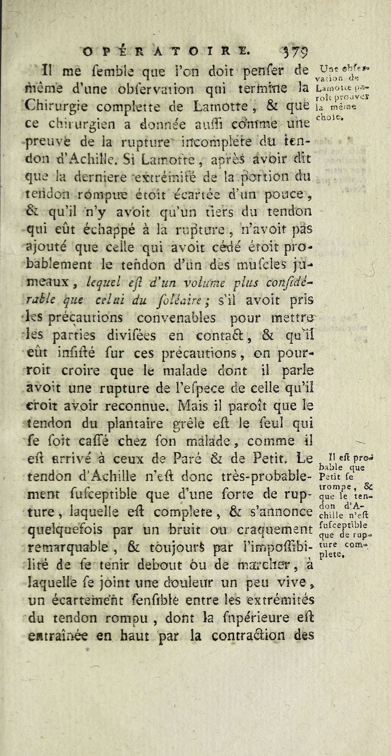 Il me femble que l’on doit penfer de même d’une obfervaiion qui termine la Lamoîiep.^- • 1 1 r ^ Q roîcproavcî l^nirurgre complette cie Lamotte , oi que la mêïîve ce chirurgien a donnée aulTi eo'ntme une preuve de la rupture incomplète du ten- don d’Achille. Si Lamotte, après avoir dît choie. que la derniere evcrémité de la portion du teiidon rompue étoit écartée d’un pouce, & qu’il n’y avoit qu’un tiers du tendon qui eût échappé à la rupture , rravoit pas ajouté que celle qui avoit cédé étoit pro- bablement le tendon d’un des mufcles ju- meaux , Lequel ejl à*un volume plus confidé^ rahle que celai du foléaïre ; s’il avoît pris •les précautions convenables pour mettre' les parties diviféès en contaft, & qu^il eût infiité fur ces précautions, on pour- roit croire que le malade dont il parle avoit une rupture de l’efpece de celle qu’il croit avoir reconnue. Mais il paroît que le tendon du plantaire grêle eft le feul qui fe foit caffé chez fon malade, comme il eft arrivé à ceux de Paré & de Petit. Le tendon d’Achille n’eft donc très-probable- ment fufceptible que d’une forte de rup- ture , laquelle eft complété, & s’annonce quelquefois par un bruit on craquement remarquable , & toujours par l’impoffibi- lité de fe tenir debout ou de marcher, à îî efl pfo^ bable que petit fe trompe, 8c que le ten« don d’A- chille n’eft fufee] Dtible que d e rup-» ture com=> plete, » laquelle fe joint une douleur un peu vive, un écartement fenfible entre les extrémités du tendon rompu , dont la fnpérieure eft CHtraîriée en haut par la contraétion des