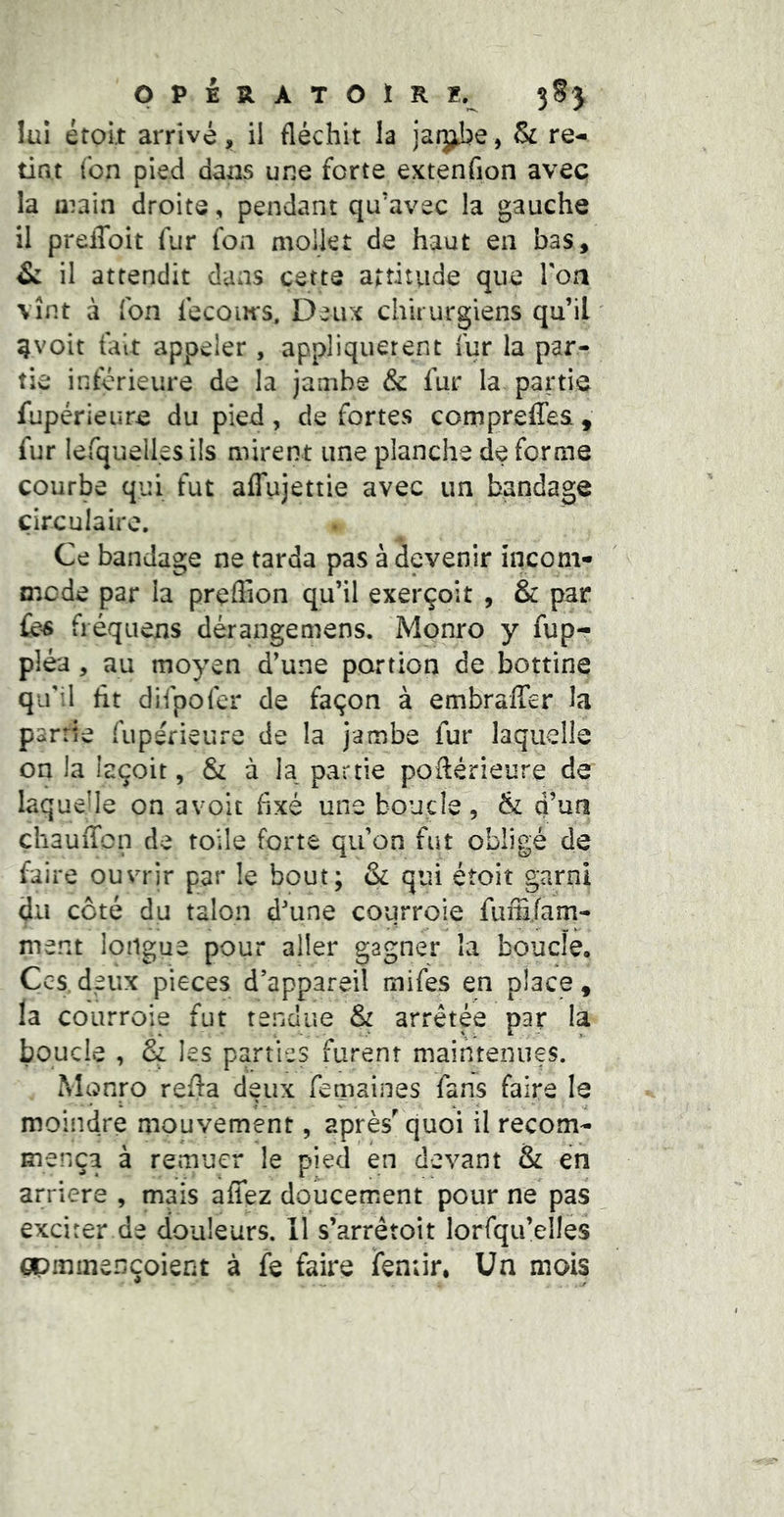 pPERATOÏRï. 3SJ lui étoit arrivé, il fléchit la jarj^e, & re- tint (on pied dans une forte extenflon avec la aiain droite, pendant qu’avec la gauche il preffoit fur fon mollet de haut en bas, & il attendit dans cette attitude que Ton vînt à fon fecom-s. Deux chirurgiens qu’il g voit fait appeler, appliquèrent fur la par- tie inférieure de la jambe & fur la partie fupérieure du pied, de fortes compreffes , fur lefquelles ils mirent une planche de forme courbe qui fut afTujettie avec un bandage circulaire. Ce bandage ne tarda pas à devenir incom- mcde par la preflion qu’il exerçoit , & par Ces fréqiiens dérangemens. Monro y fup- pléa , au moyen d’une portion de bottine qifil ht difpofer de façon à embraffer la partie fuperieure de la Jambe fur laquelle on la iaçoit, & à la^ partie poftérieure de laquelle on avoit flxé une boucle, & d’un chauffon de toile forte qu’on fut obligé de faire ouvrir par le bout; & qui étoit garni du coté du talon d'une courroie fuîE/am- ment longue pour aller gagner la boude, Ccgdeiix pièces d’appareil mifes en place, la courroie fut tendue & arrêtée par la boucle , & les parties furent maintenues. Monro refla deux femaines fans faire le moindre mouvement, après' quoi il recom- mença à rernuer le pied en devant & en arriéré , mais affez doucement pour ne pas exciter de douleurs. Il s’arrêtoit lorfqu’elles gpminençoient à fe faire ifeniir. Un mois