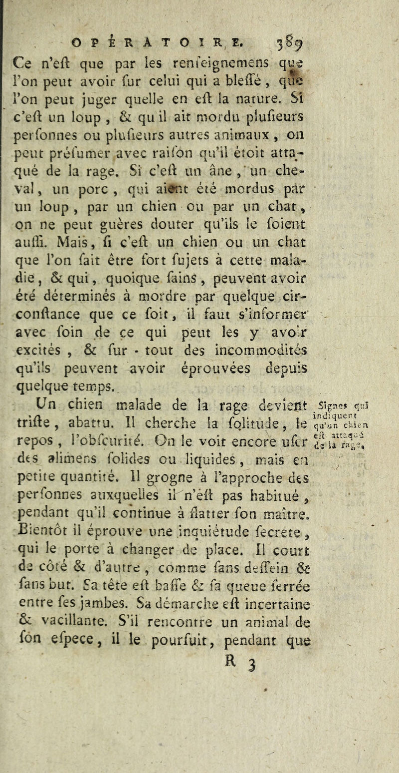 OPiRATOïRî:. Ce n’eft que par les reruVignemens que Ton peut avoir fur celui qui a bleffé, que Ton peut juger quelle en eft la nature. Si c’eft un loup , & qu il ait mordu plufieurs perfonnes ou plufieurs autres animaux , on peut préfumer avec raifon qifil éîoit atta- qué de la rage. Si c’ert un âne,'un che- val, un porc, qui aient été mordus,par ■ un loup , par un chien ou par un char, on ne peut giières douter qu’ils le foient aulîi. Mais, fi c’eft un chien ou un chat que l’on fait être fort fujets à cette mala- die , & qui, quoique fains , peuvent avoir été déterminés à mordre par quelque cir- conftance que ce foit, il faut s’informer - avec foin de ce qui peut les y avoir excités , & fur - tout des incommodités qu’ils peuvent avoir éprouvées depuis quelque temps,. Un chien malade de la rage devient .lignes qu trifte , abattu. 11 cherche la fghtiide, le repos , robfcurité. On le voit encoi\ ufcr des alimens folides ou liquides , mais en petite quantité. 11 grogne à l’approche des perfonnes auxquelles ih n’èft pas habitué , pendant qu’il continue à flatter fon maître. Bientôt il éprouve une inquiétude fecrete, qui le porte à changer de place. 11 court de côté & d’autre comme fans deiîein & fans but. Sa tête eft baffe & fa queue ferrée entre fes jambes. Sa detparche eft incertaine & vacillante. S’il rencontre un animal de fon efpece, il le pourfuit, pendant que