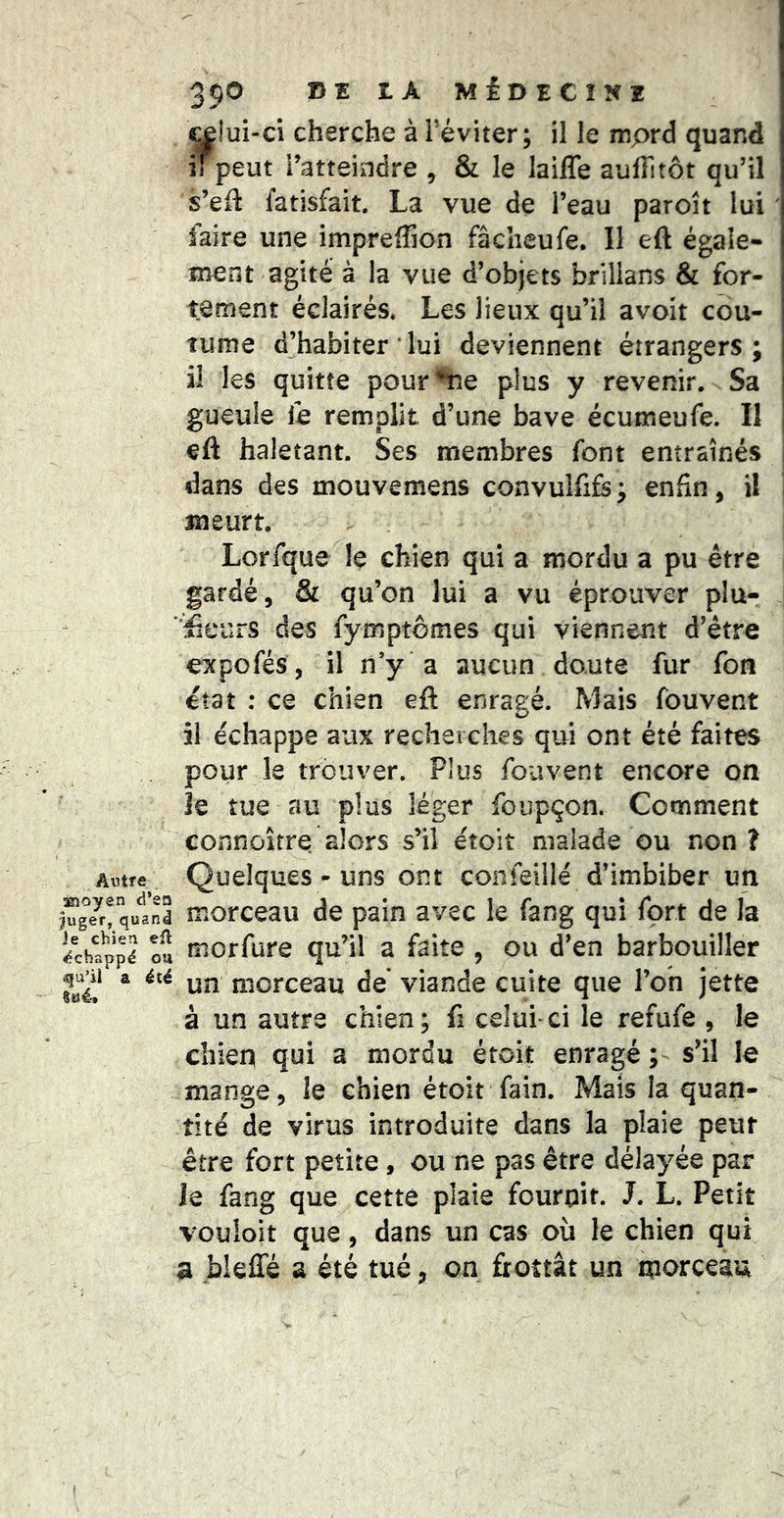 Autre asîoyen d’en juger, quand Je chien eil échappé ou q[u’ii a été Sué'* 390 DE LA MÉDECINE ^îui-ci cherche à l’éviter; il le mprd quand il peut l’atteindre , & le lailTe aufFitôt qu’il s’efl fatisfait. La vue de l’eau paroît lui faire une imprelTion fâcheufe. Il eft égale- ment agité à la vue d’objets brillans & for- tement éclairés» Les lieux qu’il avoit cou- îume d’habiter ‘ lui deviennent étrangers; il les quitte pour^e plus y revenir. Sa gueule ie remplit d’une bave écumeufe. Il | eft haletant. Ses metubres font entraînés I dans des mouvemens convuîfifs; enfin, il î meurt. Lorfque le chien qui a mordu a pu être gardé, & qu’on lui a vu éprouver pla- ceurs des fymptômes qui viennent d’être expofés, il n’y a aucun doute fur fon état : ce chien eft enragé. Mais fouvent i! échappe aux recherches qui ont été faites pour le trouver. Plus fouvent encore on le tue au plus léger foupçon. Comment connoîrre alors s’il etoit malade ou non î Quelques-uns ont coiifeillé d’imbiber un morceau de pain avec le fang qui fort de la morfure qu’il a faite , ou d’en barbouiller un morceau de viande cuite que l’on jette à un autre chien; fi celui ci le refufe , le chien qui a mordu éroit enragé; s’il le mange, le chien étoit fain. Mais la quan- tité de virus introduite dans la plaie peur être fort petite, ou ne pas être délayée par le fang que cette plaie fournit. J. L. Petit vouloit que, dans un cas où le chien qui a bleffé a été tué, on frottât un morceau