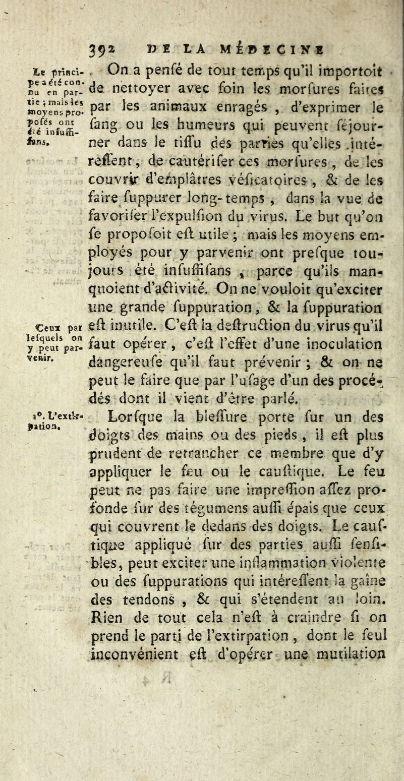 ï*e ^Tifld- pe a été con. nu en par- tie ♦, mais ies Wîoyens pro* pofés ont iîë infujfi- fan5. Cetsx par îefquels on y peut par- venir. I®. L’extk- pation. 392 VI LA MÉDICINÎ On a penfé de tout temps qu’il importoit de nettoyer avec foin les morfures faites par les animaux enragés , d’exprimer le fang ou les humeurs qui peuvent ftjour- ner dans le tilTu des parries qu’elles .inté- reffent, de cautérifer ces morfures , de les couvrir d’emplâtres véficatolres , & de les faire fuppurer long-temps , dans la vue de favorilèr i’expulfion du virus. Le but qu’on fe propofoit eft utile ; mais les moyens em- ployés pour y parvenir ont prefque tou- jours été infuffifans ^ parce qu’ils man- quoient d’aélivité. On ne vouloir qu’exciter une grande fuppuration, & la fuppuration eft inutile. C’eft la deflruélion du virus qu’il faut opérer, c’eft l’effet d’une inoculation dangereufe qu’il faut prévenir ; & on ne peut le faire que par Tufage d’un des procé- dés dont il vient d’être parlé. Lorfque la bleffure porte fur un des doigts des mains ou des pieds , il eft plus prudent de retrancher ce membre que d’y appliquer le feu ou le cauftique. Le feu peut ne pas faire une impreflion affez pro- fonde fur des tégumens auffi épais que ceux qui couvrent le dedans des doigts. Le cauf- tique appliqué fur des parties auffi fenfi- bies, peut exciter une inilammation violente ou des fuppurations qui intéreffent la gaine des tendons , & qui s’étendent au loin. Rien de tout cela n’eft à craindre fi on prend le parti de l’extirpation , dont le feul inconvénient eft d’opérer une mutilation