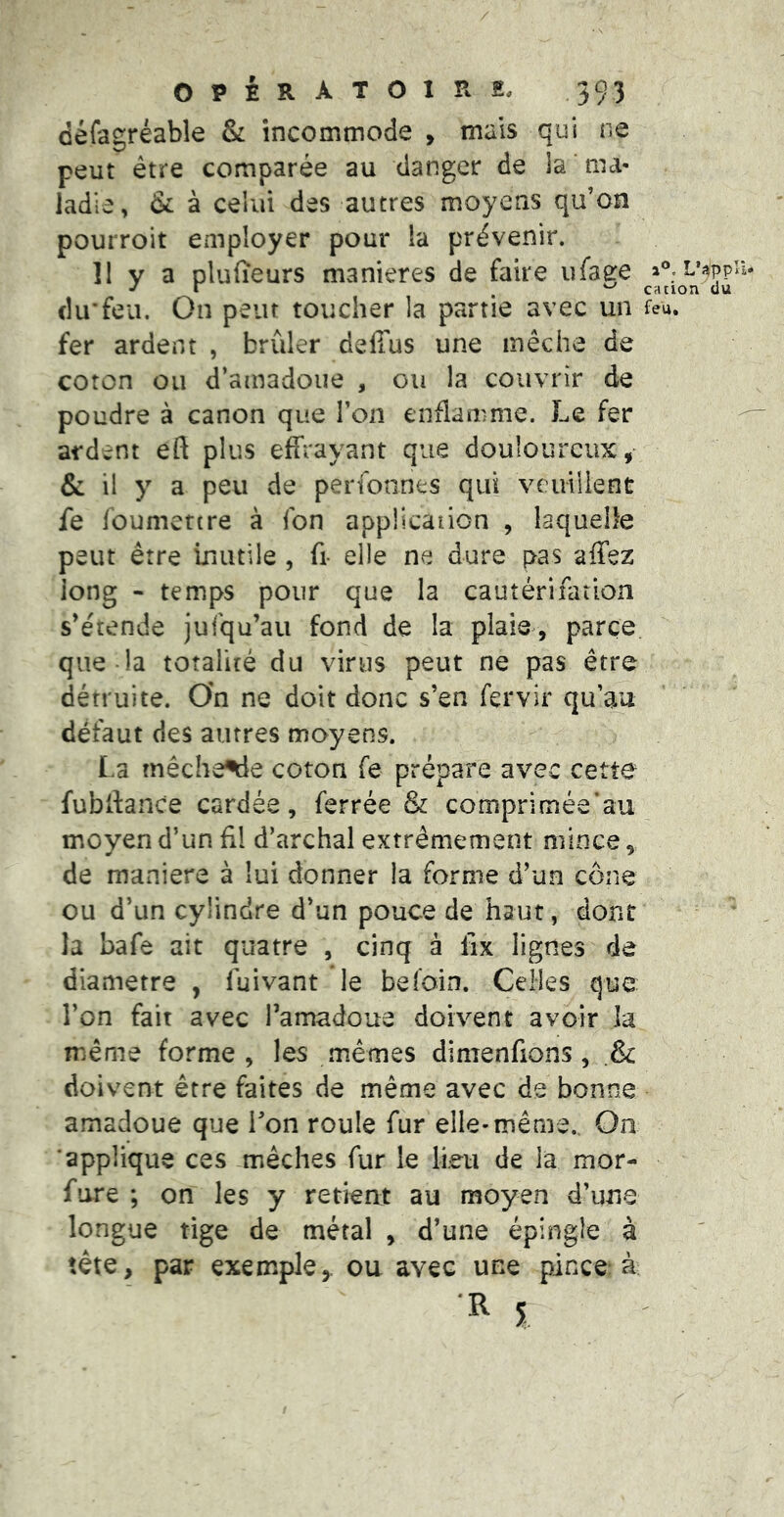 ûéfagréable & incommode , mais qui ne peut être comparée au danger de la ma- ladie, & à celui des autres moyens qu’on pourroit employer pour la prévenir. 11 y a pluiîeurs maniérés de faire iifage a®;L’^ppa* du’feu. On peut toucher la partie avec un feu. fer ardent , brûler deffus une mèche de coron ou d’ainadoue , ou la couvrir de poudre à canon que l’on enflamme. Le fer ardent eft plus effrayant que douloureux, & il y a peu de perfonnes qui veuillent fe foumettre à fon applicaiion , laquelle peut être inutile , fi- elle ne dure pas affez long - temps pour que la cautérifatlon s’étende jufqu’au fond de la plaie, parce que la totalité du virus peut ne pas être détruite. On ne doit donc s’en fervir qu’au défaut des autres moyens. La mêche^e coton fe prépare avec cette fubifance cardée, ferrée & comprimée’au moyen d’un fil d’archal extrêmement mince, de maniéré à lui donner la forme d’un cône ou d’un cylindre d’un pouce de haut, dont la bafe ait quatre , cinq à lix lignes de diamètre , fuivant le befoin. Celles que l’on fait avec l’amadoue doivent avoir Ja même forme, les mêmes dinienfions , .& doivent être faites de même avec de bonne amadoue que Ton roule fur elle-même.. On ‘applique ces mèches fur le lieu de la mor- fure ; on les y retient au moyen d’une longue tige de métal , d’une épingle à tête, par exemple,, ou avec une pince à i