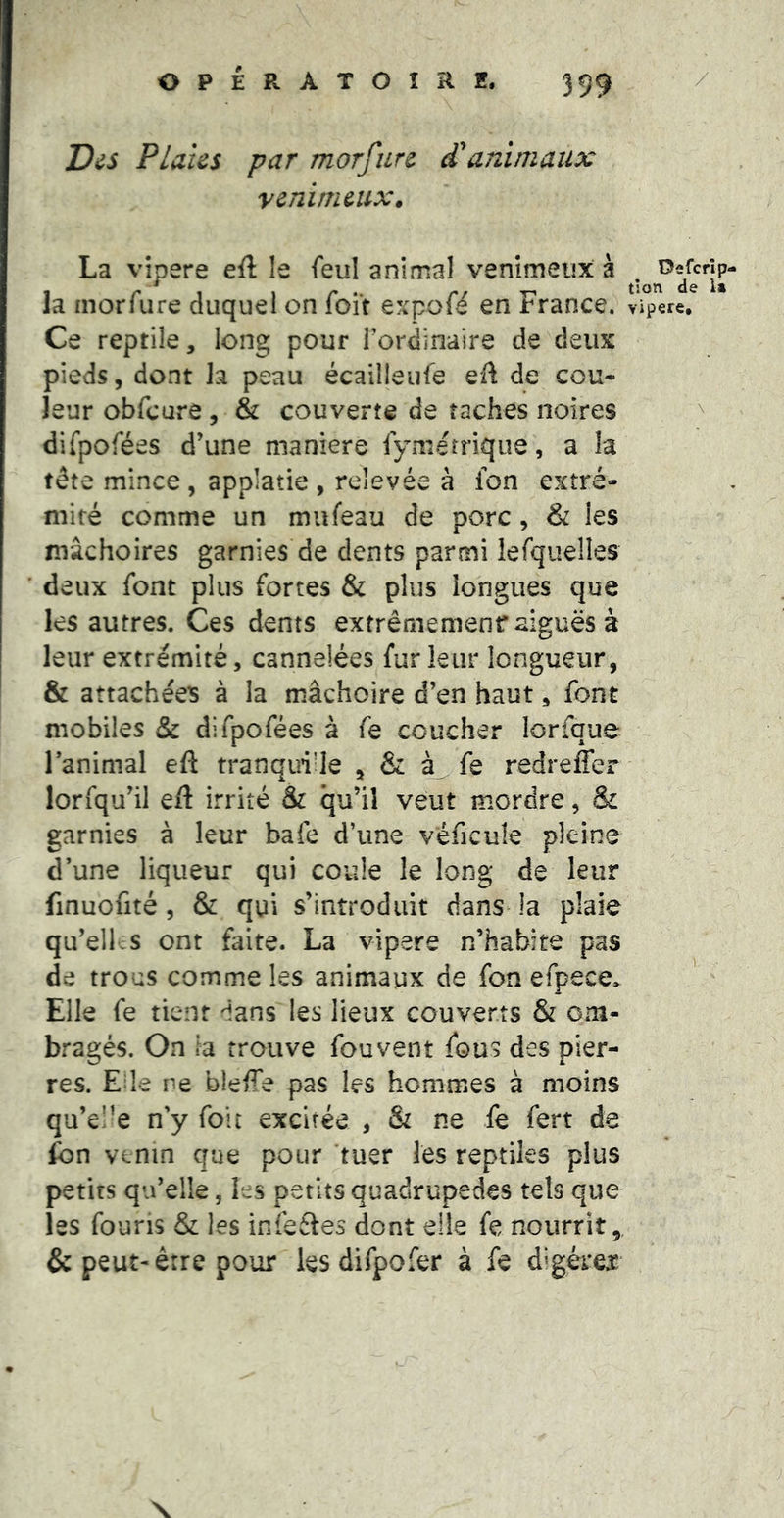 \ Des Plahs par morfurc d*animaux venimeux. La vipere eft le feul animal venimeux à la inorfure duquel on foit expofé en France. Ce reptile, long pour Tordinaire de deux pieds, dont la peau écailleufe eft de cou- leur obfcure, & couverte de taches noires difpofées d’une maniéré iymérrique, a la tête mince, applatie , relevée à Ion extré- mité comme un mufeau de porc , & les mâchoires garnies de dents parmi lerquelles deux font plus fortes & plus longues que les autres. Ces dents extrêmemenr aiguës à leur extrémité, cannelées fur leur longueur, & attachées à la mâchoire d’en haut, font mobiles & difpofées à fe coucher lorfque ranimai efi: tranqui’le , & fe redreffer lorfqu’il eil irrité & qu’il veut mordre, & garnies à leur bafe d’une véficule pleine d’une liqueur qui coule le long de leur finuofité, & qui s’introduit dans^ la plaie qu’elles ont faite. La vipere n’habite pas de trous comme les animaux de fon efpece. Elle fe tient dans les lieux couverts & om- bragés. On la trouve fou vent fous des pier- res. Ede ne bleffe pas les hommes à moins qu’el’e n’y fou excitée , & ne fe fert de fon venin que pour tuer les reptiles plus petits qu’elle, les petits quadrupèdes tels que les fouris & les infefles dont elle fe nourrit, & peut-être pour les difpofer à fe digérer Oefcrîp- tlon de la vipere. \