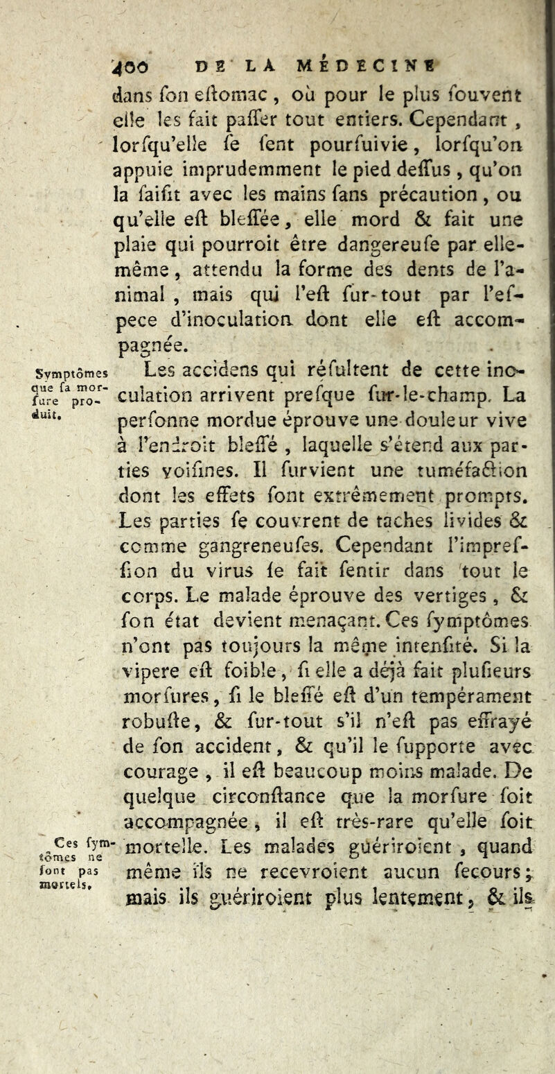 dans fon eftomac , ou pour le plus fouvent elle les fait paffer tout entiers. Cependant , lorfqu’elîe fe fent pourfuivie, lorfqu’on appuie imprudemment le pied deffus , qu'on la faifit avec les mains fans précaution, ou qu'elle eft bleffée, elle mord & fait une plaie qui pourroit être dangereufe par elle- même , attendu la forme des dents de ra- nimai , mais qui Tefl: fur-tout par l'ef- pece d’inoculatioa dont elle eft accom- duit pagnee. Symptômes Les accidens qui réfultent de cette inc- cuîation arrivent prefque fur*le-champ. La perfonne mordue éprouve une douleur vive à fendroit bleffé , laquelle s'étend aux par- ties yoifines. Il furvient une tuméfafiion dont les effets font extrêmement prompts. Les parties fe couvrent de taches livides & comme gangreneufes. Cependant l'impref- fion du virus fe fait fentir dans tout le corps. Le malade éprouve des vertiges, & fon état devient menaçant. Ces fymptômes n'ont pas toujours la même inrenfité. Si la vipere eft foibîe, fi elle a déjà fait plufieurs morfures, fi le bleffé eft d’un tempérament robufte, & fur-tout s’il n’eft pas effrayé de fon accident, & qu’il le fupporte avec courage , il eft beaucoup moir>s malade. De quelque circonftance que la morfure foit accompagnée , il eft très-rare qu’elle foit mortelle. Les malades güériroient , quand même ils ne recevroient aucun fecours;^^ mais ils güériroient plus lentement , &:ila Ces fym- «ômes ne font pas znoruis.