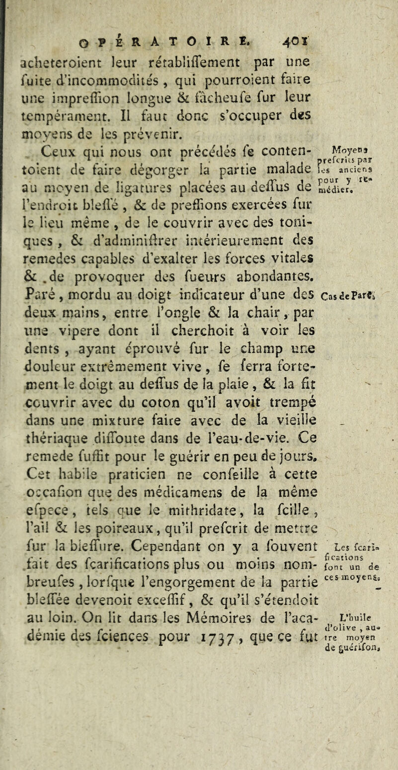O P t E R A T O I R I. 40 ï acheteroient leur rétabliflement par une fuite d’incommoclite's , qui pourroient faire une imprefiion longue & fâcheufe fur leur tempérament. Il faut donc s’occuper des moyens de les prévenir. Ceux qui nous ont nrécédés fe conten- Moyens . ■ - . , ^ • . t J prefcncs paî toient de taire dégorger la partie malade los anciens au moyen de ligatures placées au deifus de médier. rendroit bîefle , &: de prenions exercées fur le lieu même , de le couvrir avec des toni- ques , & d’adininiflrer intérieurement des remedes capables d’exalter les forces vitales & .de provoquer des fueurs abondantes. Paré, mordu au doigt indicateur d’une des casdeParei deux mains, entre fongle & la chair, par une vipere dont il cherchoit à voir les dents , ayant éprouvé fur le champ une douleur extrêmement vive , fe ferra forte- ment le doigt au deffus de la plaie, & la fit couvrir avec du coton qu’il avoit trempé dans une mixture faite avec de la vieille thériaque difîbute dans de l’eau-de-vie. Ce remede fuffit pour le guérir en peu de jours. Cet habile praticien ne confeille à cette occnfion que des médicamens de la même efpece, tels que le mithridate , la fcille , l’ail & les poireaux, qu’il prefcrit de mettre fur la bieffnre. Cependant on y a fouvent Les fcari» i' ‘i r ‘ r ' 1 • “ ficoîions tait des Icarmcations plus ou moins nom- fo nt un de breufes , lorfque l’engorgement de la partie bleffée devenoit exceffif, & qu’il s’e'tendoit au loin. On lit dans les Mémoires de l’aca- ubuiie , , . , ^ ^ d’olive , au» demie des iciences pour 17^7 , que ce fut tre moyen ^ de guéfifon,