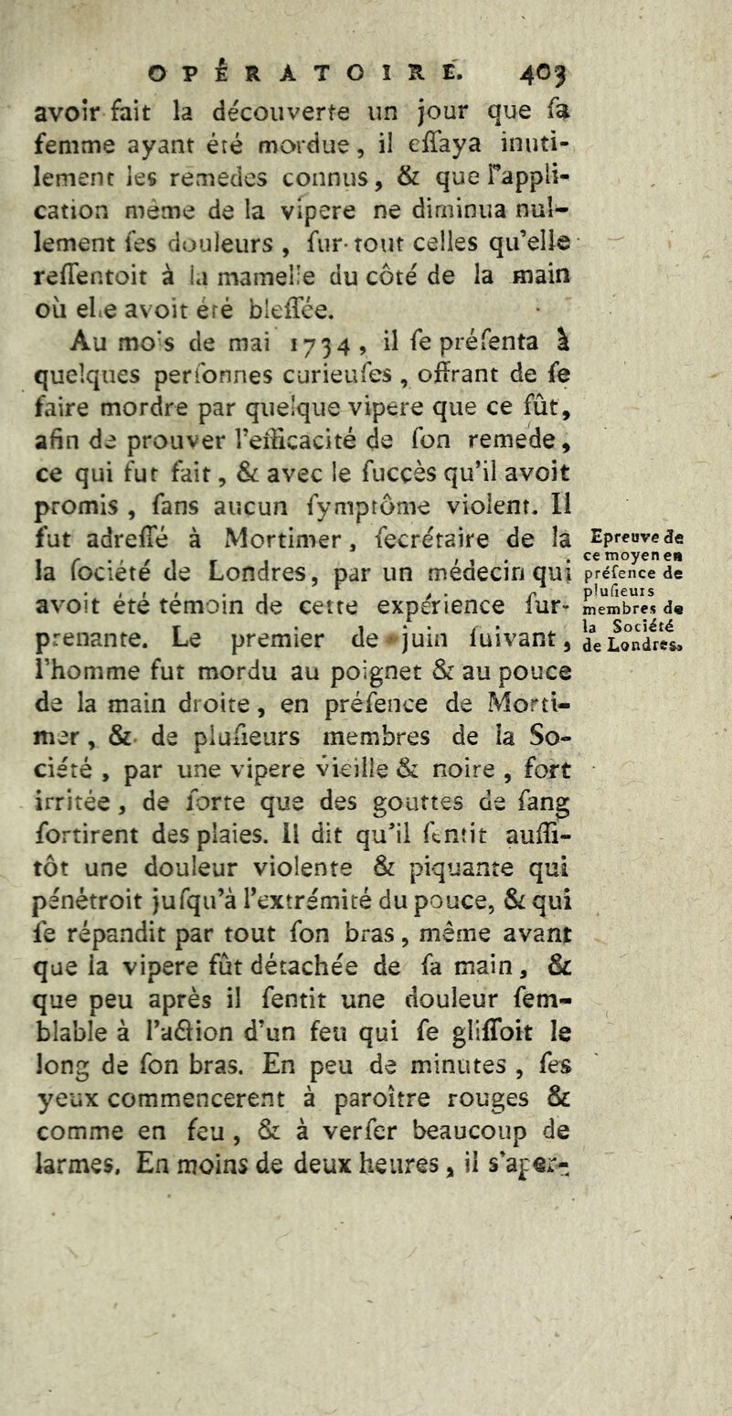 avoir fait la découverte un jour que fa femme ayant été mordue, il elTaya inuti- lement les remedes connus, & que Tappli- cation même de la vipere ne diminua nuî^ lement fes douleurs , fur-tout celles qu’elle reffentoit à la mamelle du côté de la main où eLe avoir éré bleffce. Au mo^s de mai 1734 9 il fe préfenta I quelques peribnnes curieufes , offrant de fe faire mordre par quelque vipere que ce fût, afin de prouver Teificacité de fon remede, ce qui fur fait, & avec le fuccès qu’il avoit promis , fans aucun fymptôme violent. Il fut adrefîe à Mortimer, fecréraire de la la fociété de Londres, par un médecin qui avoit été témoin de cette expérience fur- prenante. Le premier de juin fuivant, l’homme fut mordu au poignet & au pouce de la main droite, en préfence de Morti- mer , &• de piüfieurs membres de la So- ciété , par une vipere vieille & noire , fort irritée, de forte que des gouttes de fang fortirent des plaies. 11 dit qu’il ffnîit aufli- tôt une douleur violente & piquante qui pénétroit jufqu’à l’extrémité du pouce, & qui fe répandit par tout fon bras, même avant que la vipere fût détachée de fa main, & que peu après il fentit une douleur fem- blable à l’aâion d’un feu qui fe gliffoit le long de fon bras. En peu de minutes , fes yeux commencèrent à paroître rouges & comme en feu, & à verfer beaucoup de larmes. En moins de deux heures, il s’aper- Epreuve de ce moyen en préfence de plufieuis membres d« la Société de Londres»