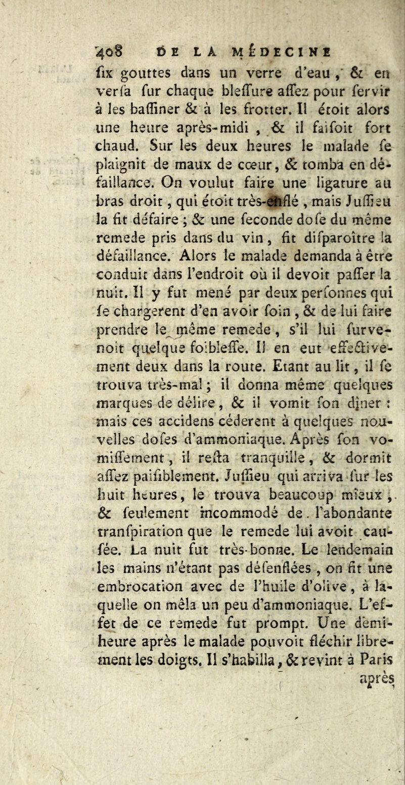 fix gouttes dans un verre d’eau , & en ver fa fur chaque bleffure affez pour fervir à les badiner & à les frotter. Il écoit alors une heure après-midi , & il faifoit fort chaud. Sur les deux heures le malade fe plaignit de maux de coeur, & tomba en dé- faillance. On voulut faire une ligature au bras droit, qui écoit très-#tflé , mais JuŒeu la fit défaire ; & une fécondé dofe du même rcmede pris dans du vin, fit difparoître la défaillance. Alors le malade demanda à être conduit dans l’endroit où il devoit pafTer la nuit. Il y fur mené par deux perfonnes qui fe chargèrent d’en avoir foin , & de lui faire prendre le^ ijiême remede, s’il lui furve- noit quelque foibleffe. Il en eut efFeûive- ment deux dans la route. Etant au lit, il fe trouva très-mal ; il donna même quelques marques de délire, & il vomit fon dîner : mais ces accidens cédèrent à quelques no;j- velles dofes d’ammoniaque. Après fon vo- miffement, il refta tranquille, & dormit affez paifiblement. Jujîieu qui arriva fur les huit heures, le trouva beaucoup mieux,. & feulement incommodé de. l’abondante tranfpiration que le remede lui avoit cau- fée. La nuit fut très-bonne. Le lendemain les mains n’étant pas défenflées , on fît une embrocation avec de Fhuile d’oUve, à la- quelle on mêla un peu d’ammoniaque. L’ef- fet de ce remede fut prompt. Une dèmi- heure après le malade pouvoir fléchir libre- ment les doigts. 11 s’habilla revint à Paris : après