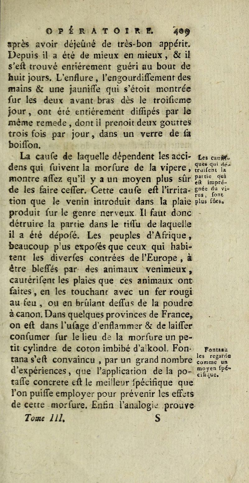 OPÉRATOIRir. après avoir déjeûné de très-bon appétit. Depuis il a été de mieux en mieux, & il s'eft trouvé entièrement guéri au bout de huit jours. L’enflure , Tengourdiffenient des mains & une jaunifle qui s’étoit montrée fur les deux avant bras dès le troifieme jour, ont été entièrement diflipés par le même remede , dont il prenoit deux gouttes trois fois par jour, dans un verre de fa boiffon. La caiife de laquelle dépendent les acci* tes caivtm^ dens qui fui vent la morfure de la vipere, ?rTfe1iT u montre affez qu’il y a un moyen plus sûr “ffnplé- de les faire ceffer. Cette caufe eft l’irrita- tion que le venin introduit dans la plaie plus fûss. produit fur le genre nerveux. Il faut donc - détruire la partie dans le tiffu de laquelle il a été dépofé. Les peuples d’Afrique, beaucoup p’us expofésque ceux qui habi- tent les diverfes contrées de l’Eurone , à r être bleffés par des animaux venimeux, cautérifent les plaies que ces animaux ont faites, en les touchant avec un fer rougi au feu , ou en brûlant delTus de la poudre à canon. Dans quelques provinces de France, on eft dans Tufage d’enflammer & de laifler confumer fur le lieu de la morfure un pe- tit cylindre de coton imbibé d’alkool. Fon* Fontaia tana s’eft convaincu , par un grand nombre d’expériences, que l’application delà po- taffe concrète eft le meilleur fpécifique que l’on puiffe employer pour prévenir les effets de cette morfure. Enfin l’analogie prouve Tome llU S