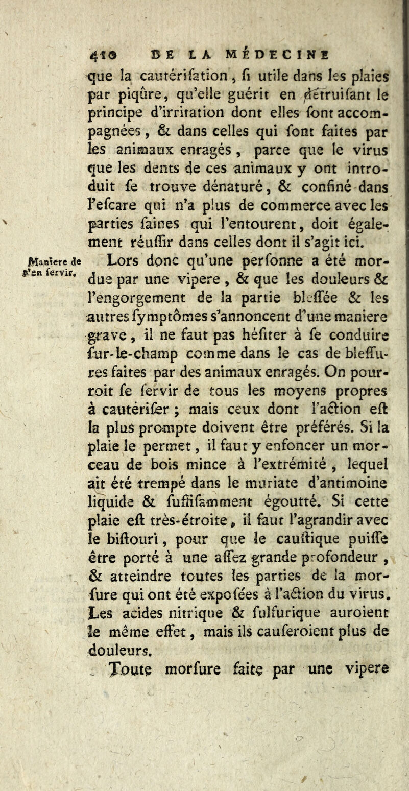 N IVîanîere de |L*en Servir, 4tO BE LA MÉDECINE que la cautérifation ^ (i utile dans les plaies par piqûre, qu’elle guérit en ^truifant le principe d’irritation dont elles font accom- pagnées , & dans celles qui font faites par les animaux enragés, parce que le virus que les dents de ces animaux y ont intro- duit fe trouve dénaturé, & confiné dans Fefcare qui n’a plus de commerce avec les parties faines qui l’entourent, doit égale- ment réuffir dans celles dont il s’agit ici. Lors donc qu’une perfonne a été mor- due par une vipere , & que les douleurs & l’engorgement de la partie bleffée & les autres fymptômes s^annoncent d^une maniéré grave, il ne faut pas hèfiter à fe conduire ftir-le*champ comme dans le cas de bleffu- res faites par des animaux enragés. On pour- roit fe fervir de tous les moyens propres à cautérifor ; mais ceux dont l’action eft ! la plus prampte doivent être préférés. Si la plaie le permet, il faut y enfoncer un mor- ceau de bois mince à l’extrémité , lequel ait été trempé dans le muriate d’antimoine liquide & fufHfamment égoutté. Si cette plaie eft très-étroite, il faut l’agrandir avec le biftouri, pour que le cauftique puiffe être porté à une affez grande profondeur , & atteindre toutes les parties de la mor- fure qui ont été expo fées à l’aSion du virus. Les acides nitrique & fulfurique auroient le même effet, mais ils cauferoient plus de douleurs. . Toute morfure faite par une vipere O