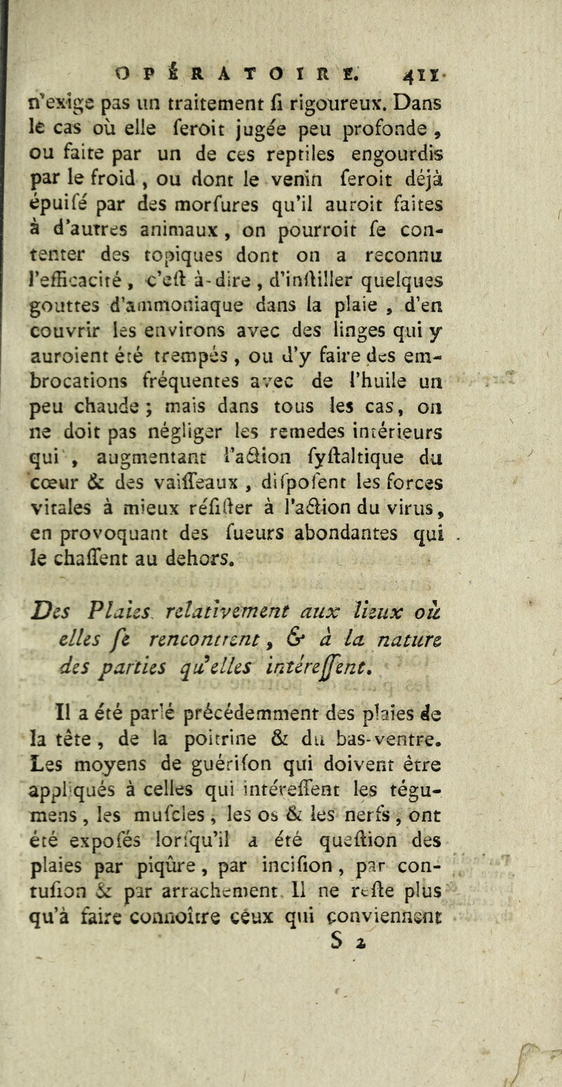 n'exîge pas un traitement fi rigoureux. Dans le cas où elle feroit jugée peu profonde , ou faite par un de ces reptiles engourdis par le froid , ou dont le venin feroit déjà épuifé par des morfures qu’il auroit faites à d’autres animaux , on pourroit fe con- tenter des topiques dont on a reconnu TefEcaciré , ^’ell à-dire , d’infiiller quelques gouttes d’ammoniaque dans la plaie , d’en couvrir les environs avec des linges qui y auroient été trempés , ou J’y faire des em- brocations fréquentes avec de l’huile un peu chaude; mais dans tous les cas, on ne doit pas négliger les remedes intérieurs qui , augmentant i’aâion fyftaltique du cœur dk des vaiffeaux , dirpofent les forces vitales à mieux réfifter à l’adion du virus, en provoquant des fueurs abondantes qui . le chalTent au dehors* Des Plaies, relativement aux lieux où. elles fe rencontrent ^ & à la nature des parties quelles intérejfenc. Il a été parié précédemment des plaies de la tête, de la poitrine & du bas-ventre. Les moyens de guérifon qui doivent être appliqués à celles qui intéreffent les tégu- merus , les mufcles , les os Ôi les nerfs , ont été expofés loriqu’il a été queftion des plaies par piqûre, par incifion, par con- tufion éc par arrachement. 11 ne refte plus qu’à faire comioître ceux q\ii conviennent S i