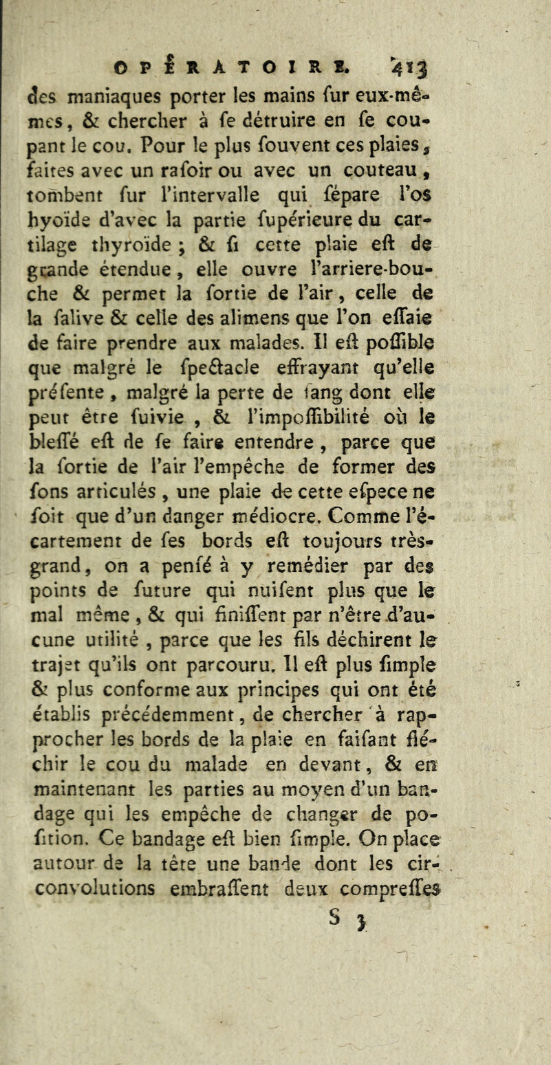 âes maniaques porter les mains fur eux-mê- mes , & chercher à fe détruire en fe cou- pant le cou. Pour le plus fouvent ces plaies, faites avec un rafoir ou avec un couteau , tombent fur l’intervalle qui fépare l’os hyoïde d’avec la partie fupérieure du car- tilage thyroïde ; & fi cette plaie eft de- gi^inde étendue, elle ouvre l’arriere-bou- che & permet la fortie de l’air, celle de la falive & celle des alimens que l’on effaie de faire prendre aux malades. II eft poffible que malgré le fpeôacle effrayant qu’elle pré fente , malgré la perte de fang dont elle peut être fuivie , & l’impoffibilité où le bleffé eft de fe faire entendre , parce que la fortie de l’air l’empéche de former des fons articulés , une plaie de cette efpece ne foit que d’un danger médiocre. Comme l’é- cartement de fes bords eft toujours très- grand , on a penié à y remédier par des points de future qui nuifent plus que le mal même 5 & qui fïniffenr par n’être d’au- cune utilité 5 parce que les fils déchirent le trajet qu’ils ont parcouru. 11 eft plus fimple & plus conforme aux principes qui ont été établis précédemment, de chercher à rap- procher les bords de la plaie en faifant flé- chir le cou du malade en devant, & en maintenant les parties au moyen d’un ban- dage qui les empêche de changer de po- fition. Ce bandage eft bien fimple. On place autour de la tête une bande dont les cir- convolutions embraffent deux compreffes