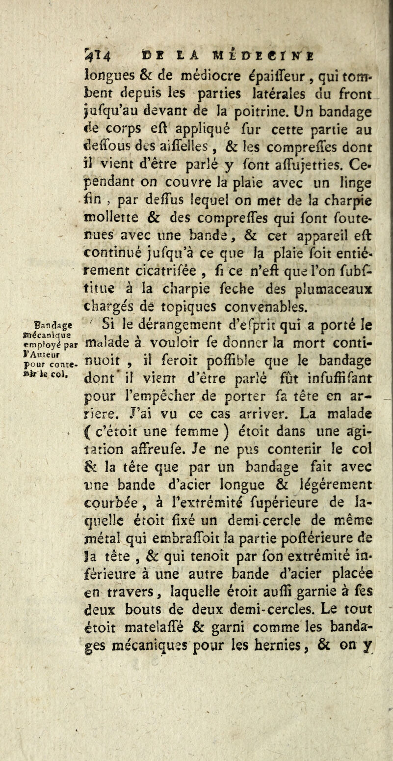 ^14 tA MîuïerKï Bandage STîécanique employé par l’Auteur pour conte- lair le col« longues & de médiocre épailTeur , qui tom- bent depuis les parties latérales du front jufqu’au devant de la poitrine. Un bandage fie corps eft appliqué fur cette partie au deffous des aiffelles , & les compreffes dont il vient d’être parlé y font affujetties. Ce- pendant on couvre la plaie avec un linge fin , par deffus lequel on met de la charpie mollette & des compreffes qui font foute- nues avec une bande, & cet appareil eft continué jufqu’à ce que la plaie foit entiè- rement cicatrifée , fi ce n’eft que l’on fubf- titiie à la charpie feche des plumaceaux charge's de topiques convenables. ' Si le dérangement d’efprit qui a porté le malade à vouloir fe donner la mort conti- nuüit , il feroît poffible que le bandage dont* iî vient d’être parlé fût infuffifant pour l’empêcher de porter fa tête en ar- riéré, J’ai vu ce cas arriver. La malade ( c’étoit une femme ) étoit dans une agi- tation affreufe. Je ne pus contenir le col & la tête que par un bandage fait avec une bande d’acier longue & légèrement courbée, à l’extrémité fupérieure de la- quelle étoit fixé un demi cercle de même métal qui embraffoit la partie poftérieure de Ja tête 5 & qui tenoit par fon extrémité in- férieure à une autre bande d’acier placée en travers, laquelle étoit auffi garnie à fes deux bouts de deux demi-cercles. Le tout étoit matelaffé & garni comme les banda- ges mécaniques pour les hernies, & on y —I