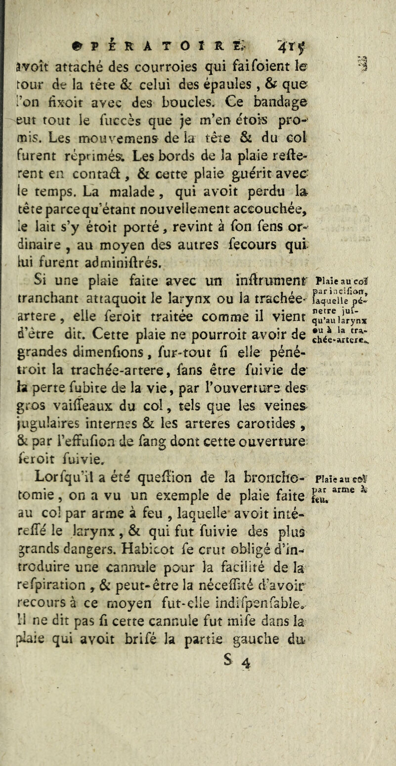a voit attaché des courroies qui faifoient le tour de la tête & celui des épaules , & que Ton fixoit avec des boucles^ Ge bandage eut tout le fuccès que je m’en étois pro- mis. Les mouvemens^ de la tête & du col furent réprimés; Les bords de la plaie refte- rent en contaél, & cette plaie gruérit avec- le temps. La malade, qui avoit perdu la tête parce qu’étant nouvellement accouchée, le lait s’y étoit porté, revint à Ton fens or- dinaire , au moyen des autres fecours qui lui furent adminiftrés. Si une plaie faite avec un ïnftrumenr tranchant attaquoit le larynx ou la trachée- artere, elle feroit traitée comme il vient d’être dit. Cette plaie ne pourroit avoir de grandes dimenfions, fur-tout û elle péné- troit la trachée-artere, fans être fuivie de ht perte fubite de la vie, par l’ouverture des» gros vaiffeaux du col, tels que les veines^ jugulaires internes & les arteres carotides , & par reffufion de fang dont cette ouverture^ feroit fuivie. Lorsqu’il a été quefîion de la broncho- tomie , on a vu un exemple de plaie faite au col par arme à feu , laquelle’ avoit inté- reffé le larynx , & qui fut fuivie des plus grands dangers. Habicot fe crut obligé d’in- troduire une cannule pour la facilité de lai refpiration , & peut-être la néceffité d’avoir recours à ce moyen fut-clie indirpenfable^ H ne dit pas fi cette cannule fut mife dans la plaie qui avoit brifé la partie gauche du^ s 4 Plaie au cdî par incifioiT, laquelle pé- nétré jut- qu’au larynx •U à la cr%> chée*artere.>. Plaie au cùV par arme ^ ttlim