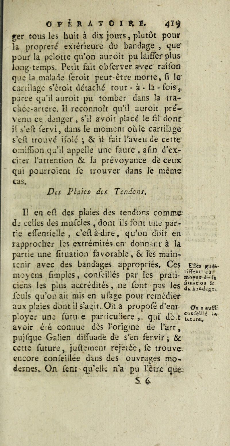 ger tous les huit à dix jours, plutôt pour la propreté extérieure du bandage , que pour la pelotte qu’on auroit pu laifferpius long-temps. Petit fait obTerver avec raifon que la malade feroit peut-être morte, fi le cartilage s’étoit détaché tout - à - là - fois,, parce qu’il auroit pu tomber dans la tra- ckée-artere. Il reconnoît qu’il auroit pré- venu ce danger , s’il avoir placé le fil dont il s’eil fervi, dans le moment où le cartilage” s’efi trouvé ifolé ; & il fait Taveu dé cette omiffion qu’il appelle une faute , afin d’ex- citer l’attention & la prévoyance de ceux * qui pourroient fe trouver dans le même: cas* D^s FL lîes^ des Tendons, I! en eft des plaies des tendons commet ' de celles des miifcles , dont ils font une par- tie eiTentieîle , c’eftà-dire, qu’on doit en rapprocher les extrémités em donnanr à la partie une fituation favorable, & Tes mainr tenir avec des bandages appropriés* Ces Elles moyens fimples, confeillés par lés prati- ciens les plus accrédités, ne font pas les feuls qu’on ait mis en ufage pour remédier aux plaies dont il slagit. On a propofé d’em- On a sum ployer une futu e parricu’iere , qui' doit avoir été connue des Torigine de l’art, pujfque Galien dilTuadé dé s’en férvir'; Sc cette future, juftemenr rejetée, fe trouve: encore conieiilée dans des Oüvra2;es mo- dernes^ On feni-qu’elle n’a pu üêtre que*