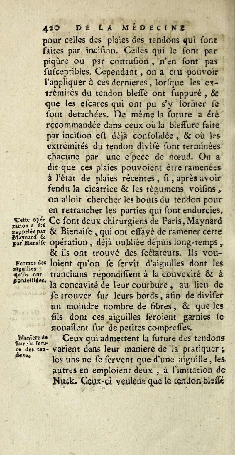 È t A MÉDECINE pour celles des plaies des tendons qui font faites par mcifion. Celles qui le font par piqûre ou par concufion , ji’en font pas fufceptibles. Cependant, on a cru pouvoir rappliquer à ces dernieres, lorfque les ex- trémités du tendon bleffé ont fuppuré , & que les efcares qui ont pu s’y former fe font détachées. De même la future a été recommandée dans ceux où la bleffure faite par incifion eft déjà confolidée , & où les extrémités du tendon divifé font terminées chacune par une e pece de nœud. On a dit que ces plaies pouvoient être ramenées à l’état de plaies récentes , fi, après avoir fendu la cicatrice & les tégumens voifins^ oa alloit chercher les bouts du tendon pour en retrancher les parties qui font endurcies, deux chirurgiens de Paris,Maynard rappelée par & Bîenaife , qui ont effayé de ramener cetre fÆaynard & , . *., , t • » , » • i par BienaUe Opération , déjà oubliée depuis long-temps ^ & ils ont trouvé des feftateurs. Ils vou- Fojmesdes loient qu’on fe fervît d’aiguilles dont les qu’ils ont tranchans répondiffent à la convexité & à Ÿ • t I t 1 1* J la concavité de leur courbure , au lieu de fe trouver fur leurs bords, afin de divifer un moindre nombre de fibres, & que les fils dont ces aiguilles feroient garnies fe nouaflent fur de petites compreffes. Hanîereae Ccux qui admettent la future des tendons faire la futu- . - . de» ten- varient dans leur maniéré de Ja pratiquer ; les uns ne fe fervent que d’une aiguille , les- autres en emploient deux , à l’imitation de Kuwk. Ceux-ci vculem que le tendon bleflié