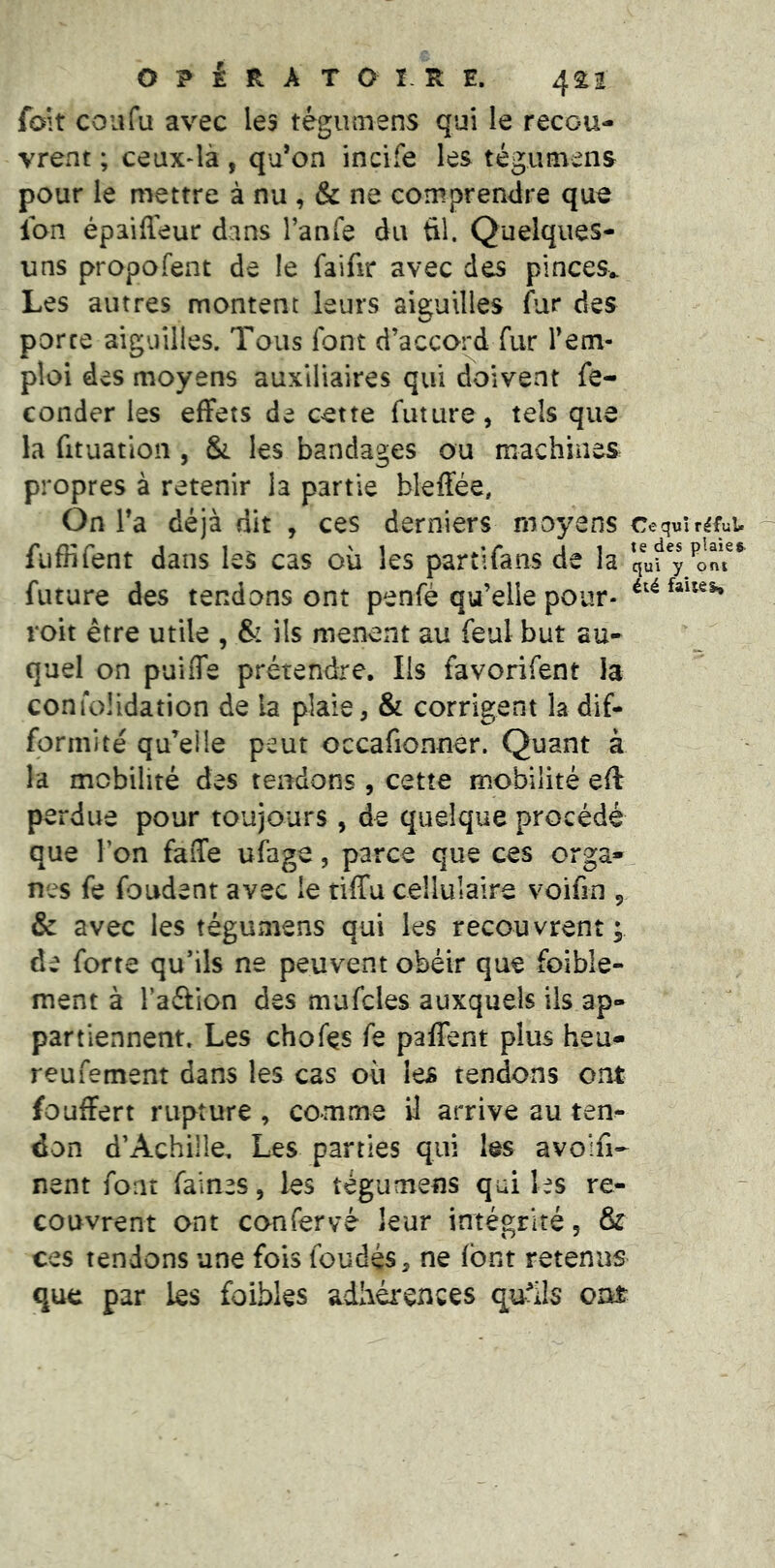 foît coufu avec les tégiimens qui le recou- vrent ; ceux-là, qu*on incife les tégumeiis pour le mettre à nu , & ne comprenilre que Ion épaifleur dans l’anfe du ül. Quelques- uns propofent de le faifir avec des pinces^ Les autres montent leurs aiscuilles fur des porte aiguilles. Tous font d’accord fur l’em- ploi des moyens auxiliaires qui doivent fé- conder les effets de cette future, tels que la fituatioîi, &. les bandages ou machines propres à retenir la partie bleffée. On Ta déjà dit , ces derniers moyens Ce qui rlful» fuffifent dans les cas où les partifans de la future des tendons ont penfé qu’elle pour- roit être utile , & ils mènent au féal but au- quel on puiiTe prétendre. Ils favorifent la confolidation de la plaie, & corrigent la dif- formité qu’elle peut occafionner. Quant à la mobilité des tendons , cette mobilité eft perdue pour toujours , de quelque procédé que l’on faffe ufage, parce que ces orga- nes fe fondent avec le tiffu cellulaire voifin ^ & avec les tégumens qui les recouvrent; de forte qu’ils ne peuvent obéir que foible- ment à l’aélion des mufcles auxquels ils ap- partiennent. Les chofe fe palTent plus heu- reufement dans les cas où les tendons ont fouffert rupture , comme il arrive au ten- don d’Achille, Les parties qui les avolfi- nent font faines, les tégumens qui les re- couvrent ont confervé leur intégrité, & ces tendons une fois foudés, ne font retenus que par les foibles adhérences quhls ont
