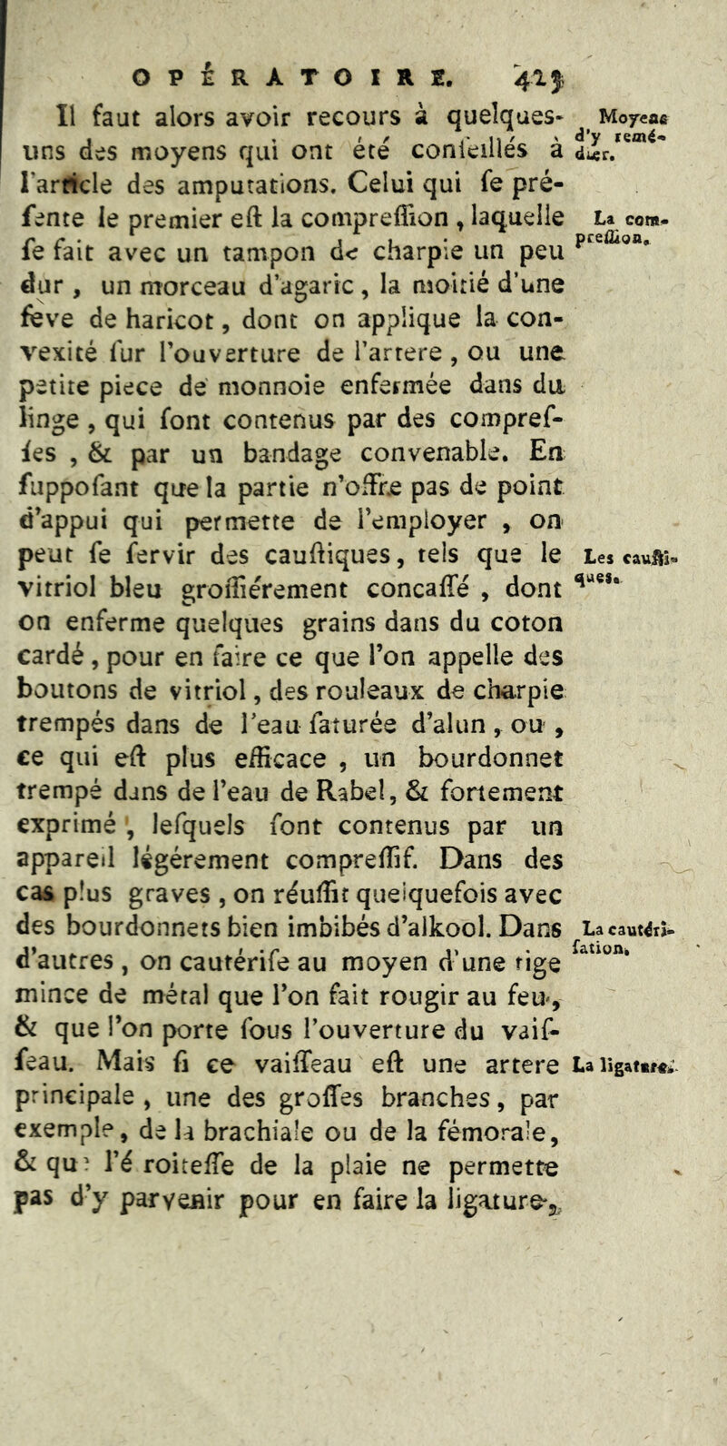 II faut alors avoir recours à quelques* uns des moyens qui ont été conkillés à Tar^cle des amputations. Celui qui fe pré- fente le premier eft la compreflion , laquelle fe fait avec un tampon de charpie un peu dur, un morceau d’agaric, la moitié d’une feve de haricot, dont on applique la con- vexité fur Touverture de l’artere , ou une petite pièce de nionnoie enfermée dans du linge, qui font contenus par des compref- fes 5 & par un bandage convenable. En fuppofant que la partie n’offre pas de point d’appui qui permette de l’employer , on peut fe fervir des cauftiques, tels que le vitriol bleu grofliérement concalfé , dont on enferme quelques grains dans du coton cardé, pour en faire ce que l’on appelle des boutons de vitriol, des rouleaux de charpie trempés dans de Teau faturée d’alun , ou , ce qui eft plus efficace , un bourdonner trempé dans de l’eau de Rabel, & fortement exprimé , lefquels font contenus par un appareil légèrement compreffif Dans des ca& plus graves , on réuffif quelquefois avec des bourdonnets bien imbibés d’aikool. Dans d’autres , on cautérife au moyen d’une fige mince de métal que l’on fait rougir au feu^, & que l’on porte fous l’ouverture du vaif- feau. Mais fi ce vaiiTeau eft une artere principale , une des groffes branches, par exemple, de la brachiale ou de la fémorale, & qu? l’é roiteffe de la plaie ne permette pas d’y parvenir pour en faire la ligature-j. Moyeae d’y (emé* La com- prei2ign. Les cauüi- La caut4x>- fatioAk La ligattra;.'.