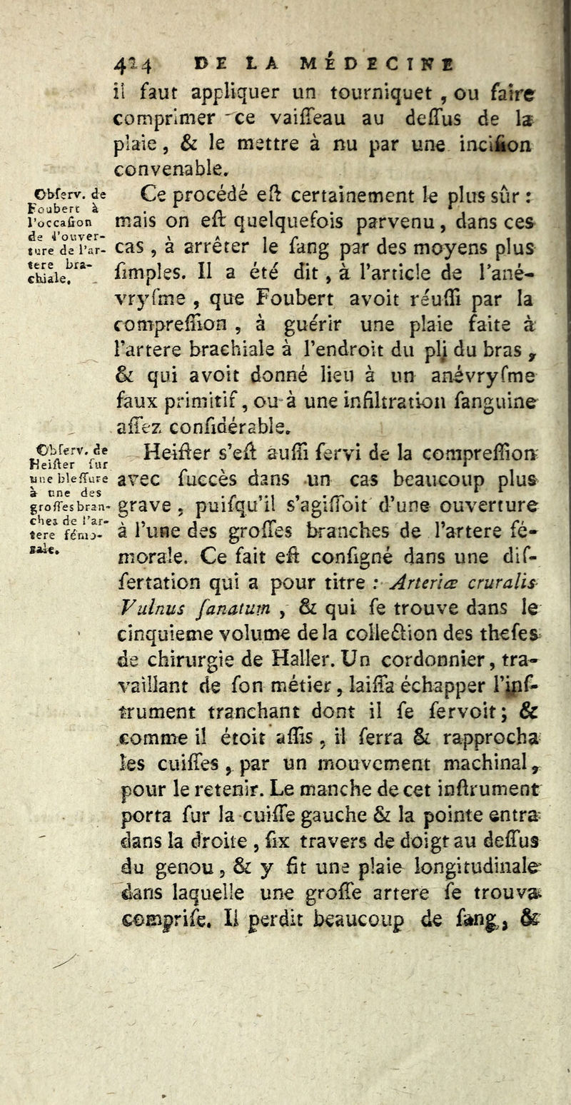 Obferv. de Foubert à l’occafîon de 4’ouver- ture de l’ar- tere bra- chiale. Obferv. de HeiAer fur une blefTure à une des groffes bran- ches de î’ar- tere féno- sale» 414 DE tA MÉDECINB il faut appliquer un tourniquet , ou faire comprimer ce vaiffeau au deffus de la plaie 5 & le mettre à nu par une incifion convenable. Ce procédé eft certainement le plus sûr : mais on efl: quelquefois parvenu, dans ces cas 5 à arrêter le fang par des moyens plus fimples. Il a été dit, à l’article de Tané- vryfme , que Foubert avoit reulTi par la compreffion , à guérir une plaie faite à l’artere brachiale à rendroit du plj du bras , & qui avoit donné lieu à un anévryfme faux primitif, ou à une infiltration fanguine affez confidérable. Heifter s’eft auffi fervi de la compreffion' avec fuecès dans un cas beaucoup plus grave, puifqu’il s’agiffioit d’une ouverture à l’une des groffes branches de l’artere fé- morale. Ce fait efi configné dans une dif- fertation qui a pour titre : ArteriÆ cruralis- Vulnus fanatum , & qui fe trouve dans le cinquième volume delà coHeûion des thefes de chirurgie de Haller. Un cordonnier, tra- vaillant de fon métier, laiffa échapper l’jpf- trument tranchant dont il fe fervoit; & comme il étoit affis, il ferra & rapprocha les cuiffes , par un mouvement machinal, pour le retenir. Le manche de cet inftrument porta fur la cuiffe gauche & la pointe entra* dans la droite , fix travers de doigt au deffus du genou, & y fit une plaie longitudinale dans laquelle une greffe artere fe trouva comprife. Il perdit beaucoup de &