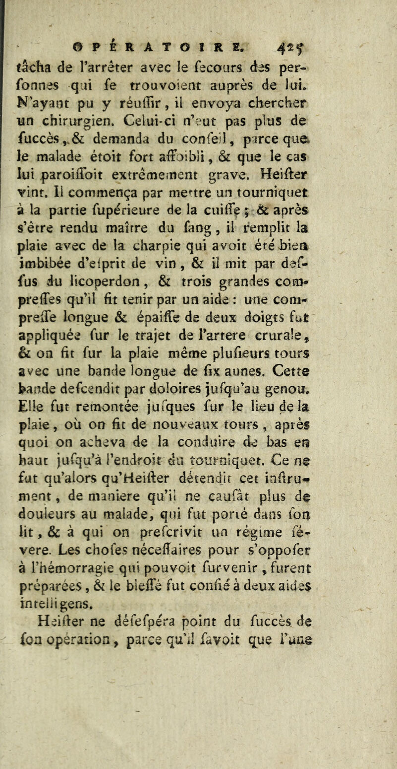 tâcha de l’arrêter avec le fecours des per- fonnes qiii fe trou voient auprès de luL N’ayant pu y réuffir, il envoya chercher un chirurgien. Celui-ci n’eut pas plus de fuccès,.& demanda du conreil, parce que. le malade étoit fort affoibli, & que le cas lui paroiflbit extrêmement grave. Heifter vint. Il commença par menre un tourniquet à la partie fupérieure de la ciiiflç ; & après s’être rendu maître du fang, il remplit la plaie avec de la charpie qui avoir étéhiea imbibée d’eiprit de vin, & il mit par daf- fus iu licoperdon, & trois grandes coh> preffes qu’il fit tenir par un aide : une corn- prelTe longue & épaiffe de deux doigts fut appliquée fur le trajet de l’artere crurale, & on fit fur la plaie même plufieurs tours avec une bande longue de fix aunes. Cette fcande defcendit par doloires jufqu’au genou,^ Elle fut remontée jufques fur le Heu de la plaie, où on fit de nouveaux tours , après quoi on acheva de la conduire de bas en haut jufqu’à l’endroit du tourniquet. Ce ne fut qu’alors qu’Heifter détendjr cet infiru^ ment, de maniéré qu’ii ne çaufât plus de douleurs au malade, qui fut porté dans fou lit, & à qui on preicrivit un régime fé* vere. Les chofes néceffaires pour s’oppofer à l’hémorragie qui pouvoir furvenir , furent préparées, & le biefle fut confié à deux aides rn tel ii gens. Heifier ne défefpéra point du fuccès de fon opération, parce qu'il favoit que i’une