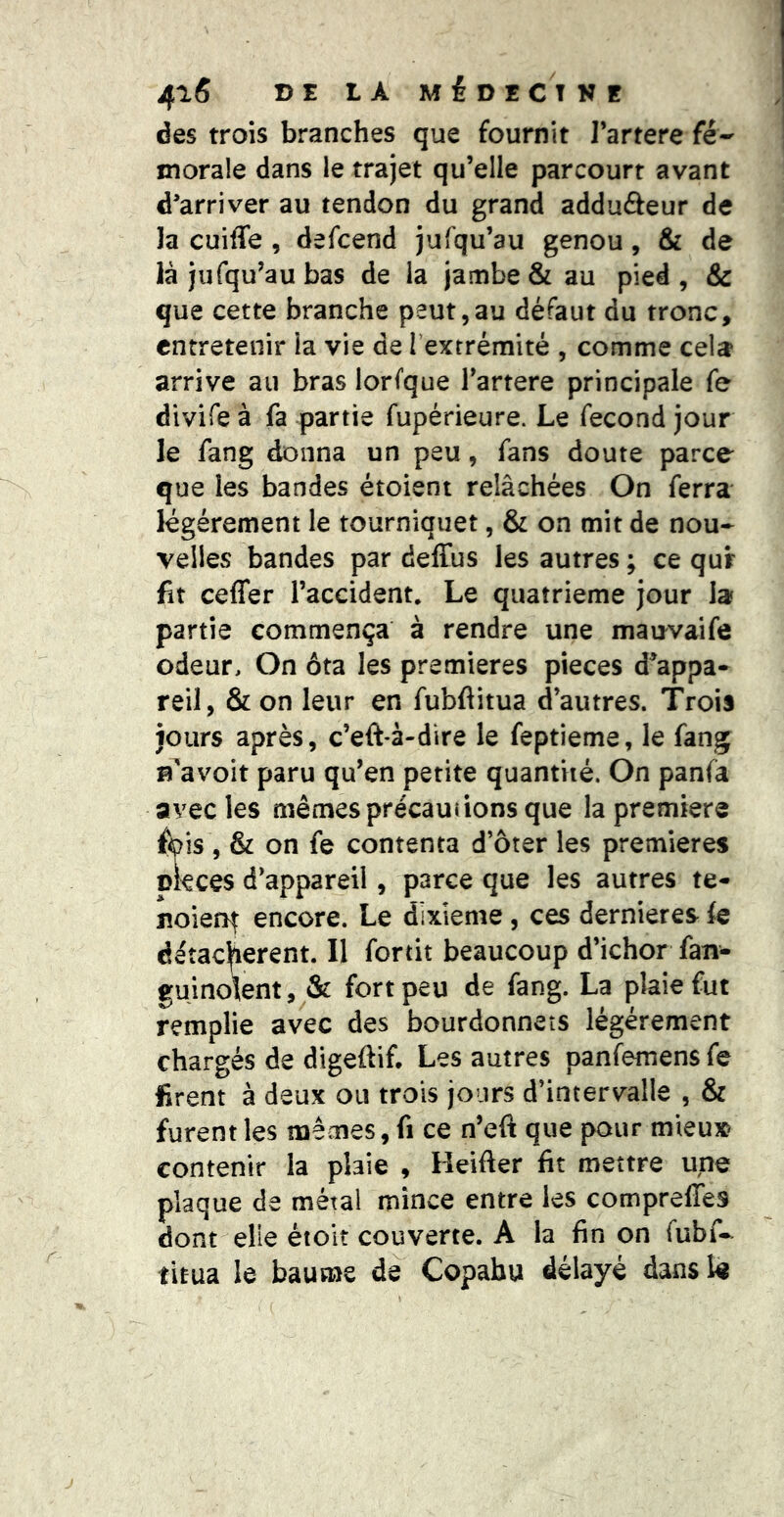 des trois branches que fournit l’artere fé- morale dans le trajet qu’elle parcourt avant d’arriver au tendon du grand adduâeur de la cuiffe , defcend jufqu’au genou, & de là jufqu’au bas de la jambe & au pied, & que cette branche peut,au défaut du tronc, entretenir ia vie de Textrémité , comme cela arrive au bras lorfque Tartere principale fe divife à fa partie fupérieure. Le fécond jour le fang donna un peu, fans doute parce que les bandes étoieni relâchées On ferra légèrement le tourniquet, & on mit de nou- velles bandes par deffus les autres ; ce qur fit ceffer l’accident. Le quatrième jour la partie commença à rendre une mauvaife odeur. On ôta les premières pièces d^appa- reil, & on leur en fubflitua d’autres. Trois jours après, c’eft-à-dire le feptieme, le fang n'avoit paru qu’en petite quantité. On panfà avec les mêmes précautions que la première fipis, & on fe contenta d’ôter les premières ckees d’appareil, parce que les autres te- jîoierif encore. Le dixième, ces dernieres fe détachèrent. Il fortit beaucoup d’ichor fan- guinoîent, & fort peu de fang. La plaie fut remplie avec des bourdonnets légèrement chargés de digeftif. Les autres panfemens fe firent à deux ou trois jours d’intervalle , & furent les mêmes, fi ce n’eft que pour mieux contenir la plaie , Keifter fit mettre une plaque de métal mince entre les compreffes dont elle étolt couverte. A la fin on fubf- titua le baume de Copahu délayé dans lè