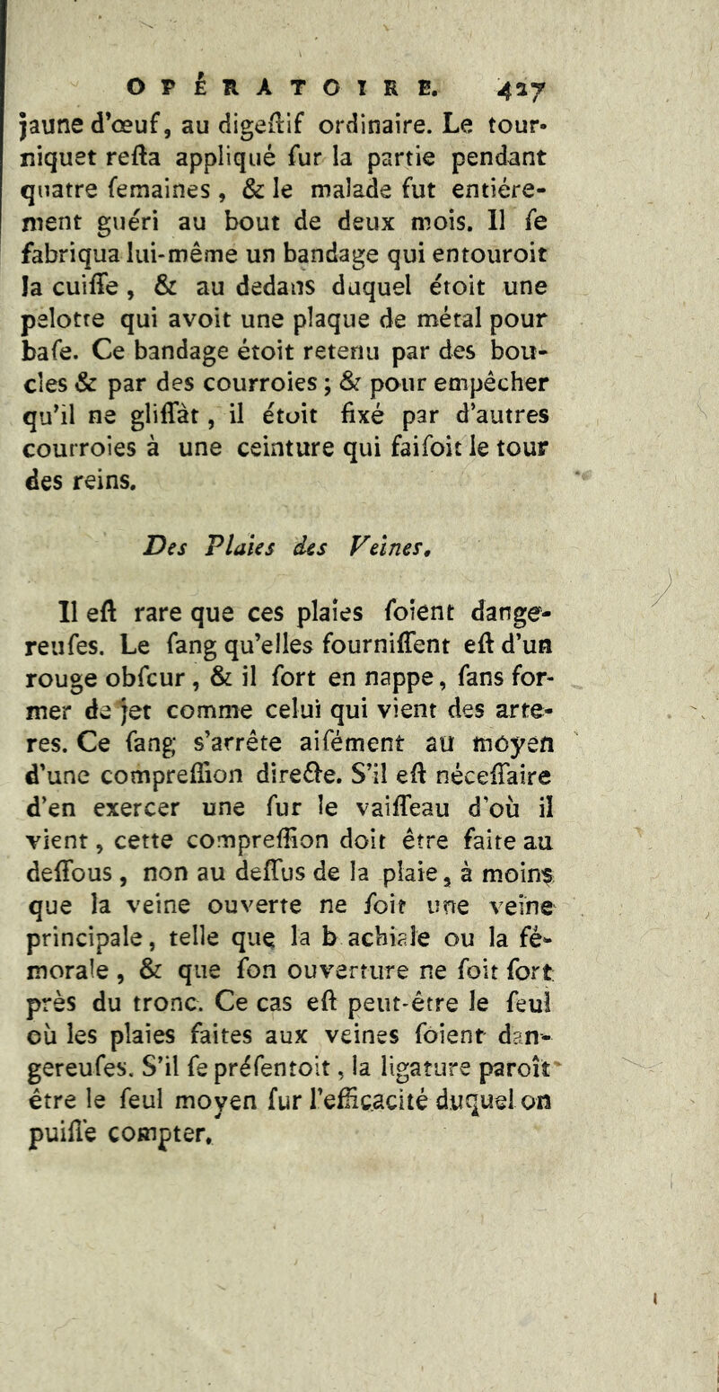 jaune d’œuf, au digeftif ordinaire. Le tour- niquet refta appliqué fur la partie pendant quatre femaines , & le malade fut entière- ment guéri au bout de deux mois. Il fe fabriqua lui-même un bandage qui entouroit la cuiffe, & au dedans duquel étoit une pelotre qui avoit une plaque de métal pour bafe. Ce bandage étoit retenu par des bou- cles & par des courroies ; & pour empêcher qu’il ne gliffàt, il étoit fixé par d’autres courroies à une ceinture qui faifoit le tour des reins. Des Plaies des Veines, Il eft rare que ces plaies folent dange- reufes. Le fang qu’elles fourniffent eft d’un rouge obfcur, & il fort en nappe, fans for- mer de jet comme celui qui vient des artè- res. Ce fang s’arrête aifément au moyen d’une compreffion direôe. S’il eft nécefiaire d’en exercer une fur îe vaiffeau d’où il vient, cette compreffion doit être faite au deffous , non au deffus de la plaie, à moin^ que la veine ouverte ne foit une veine principale, telle que la b acbiaîe ou la fé- morale , & que fon ouverture ne foit fort près du tronc. Ce cas eft peut-être le feu! où les plaies faites aux veines foient dan- gereufes. S’il fe préfentoit, la ligature paroît'^ être le feul moyen fur l’efficacité duquel on puilîé compter.