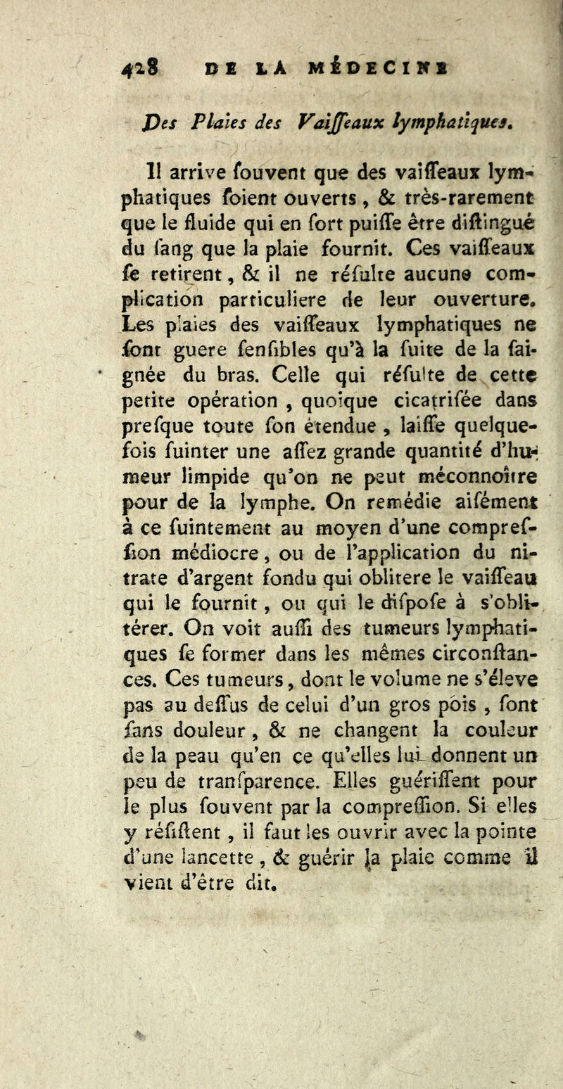4^9 PC LA MiüCClKB J)es Plaies des Vaijfeaüx lymphatiques. 11 arrive fouvent que des vaîfleaux lym- phatiques foient ouverts , & très-rarement que le fluide qui en fort puifle être diftingué du fang que la plaie fournit. Ces vailfeaux fe retirent, & il ne refaite aucune com- plication particulière de leur ouverture. Les plaies des vaiffeaux lymphatiques ne font guere fenfibles qu’à la fuite de la fai- gnée du bras. Celle qui réfulte de cette petite opération , quoique cicatrifée dans prefque toute fon étendue, laiffe quelque- fois fuinter une aflez grande quantité d’iiu-i tueur limpide qu’on ne peut méconnoître pour de la lymphe. On remédie aifément à ce fuintement au moyen d’une compref- fion médiocre, ou de l’application du ni- trate d’argent fondu qui oblitéré le vailTeau qui le fournit, ou qui le difpofe à s’obli- térer. On voit auffi des tumeurs lymphati- ques fe former dans les mêmes circonftan- ces. Ces tumeurs, dont le volume ne s’élève pas au deffus de celui d’un gros pois , font fans douleur, & ne changent la couleur de la peau qu’en ce qu’elles lui donnent un peu de tranfparence. Elles gueriffent pour ie plus fouvent par la compreflion. Si elles y réfiftent, il faut les ouvrir avec la pointe d’une lancette , d: guérir |a plaie comme il vient d’être dit.