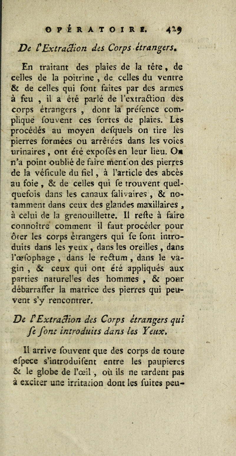 De tExtraclion des Corps etrangers. En traitant des plaies de la tête, de celles de la poitrine , de celles du ventre & de celles qui font faites par des armes à feu , il a été parlé de Textraftion des corps étrangers , dont la préfence com- pliqué fouvent ces fortes de plaies. Les procédés au moyen defquels on tire les pierres formées ou arrêtées dans les voies urinaires, ont été expofésen leur lieu. O* n’a point oublié de faire mention des pierres de la véficule du fiel, à l’article des abcès au foie , & de celles qui fe trouvent quel- I quefois dans les canaux falivaires , & no- I tamment dans ceux des glandes maxillaires , à celui de la grenouiilette. Il refte à faire connoîtré comment il faut procéder pour ôter les corps étrangers qui fe font intro- duits dans les yeux , dans les oreilles , dans l’œfophage , dans le reâum , dans le va- gin , & ceux qui ont été appliqués aux parties naturelles des hommes , & pour débarraffer la matrice des pierres qui peir- vent s’y rencontrer. De tExtraBion des Corps étrangers qui fc font introduits dans les Yeux» Il arrive fouvent que des corps de toute ôfpece s’introduifent entre les paupières & le globe de l’œil , où ils ne tardent pas à exciter une irritation dont les fuites peu-