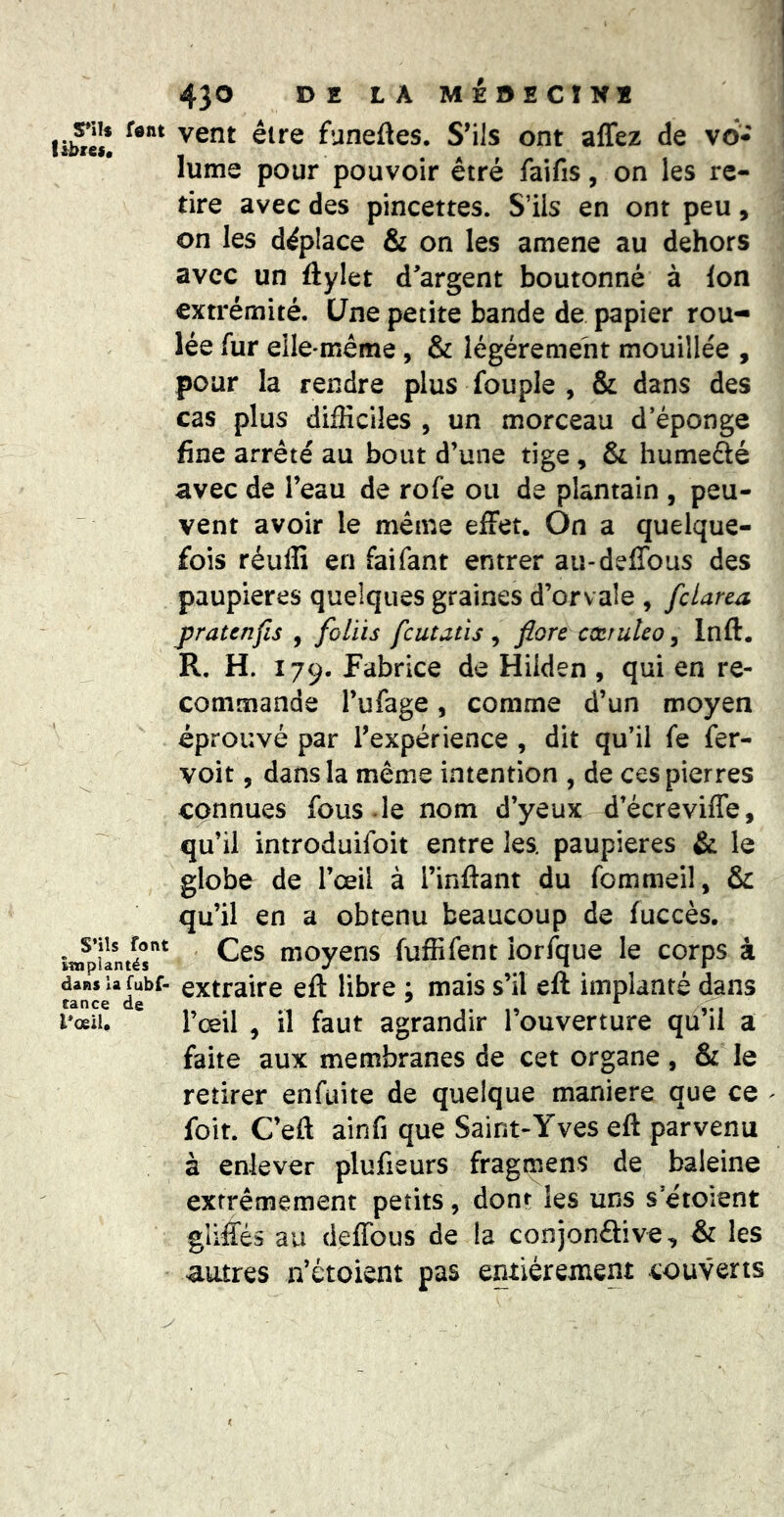 yn» fent vent être funeftes. S’ils ont affez de vo* — • A F lume pour pouvoir etré faifis, on les re- tire avec des pincettes. S’ils en ont peu, on les déplace & on les amené au dehors avec un ftylet d'argent boutonné à Ion extrémité. Une petite bande de papier rou- lée fur elle-même, & légèrement mouillée , pour la rendre plus fou pie , & dans des cas plus difficiles , un morceau d’éponge fine arrêté au bout d’une tige, & humefté avec de l’eau de rofe ou de plantain , peu- vent avoir le même effet. On a quelque- fois réulli en faifant entrer au-deffous des paupières quelques graines d’orvaîe , fclarea j)ratenfis , foliis fcutatis , fiore cccruleo, Inft. R, H. 179. Fabrice de Hiiden , qui en re- commande l’ufage 5 comme d’un moyen éprouvé par l’expérience , dit qu’il fe fer- voit, dans la même intention , de ces pierres connues fous , le nom d’yeux d’écreviffe, qu’il introduifoit entre les. paupières & le globe de l’œil à l’inftant du fommeil, & qu’il en a obtenu beaucoup de fuccès. î«fpilntér^ ' moyens fuffifent iorfque le corps à dans la fubf- extraîrc eft libre : mais s’il eft implanté dans i*œiu l’œil , il faut agrandir l’ouverture qu’il a faite aux membranes de cet organe, & le retirer enfuite de quelque maniéré que ce ^ foit. Ceft ainfi que Saint-Yves eft parvenu à enlever plufieurs fragmens de baleine extrêmement petits, dont les uns s’étoient gliffés au deffous de la conjonêtive, & les autres n’étoient pas entièrement couverts