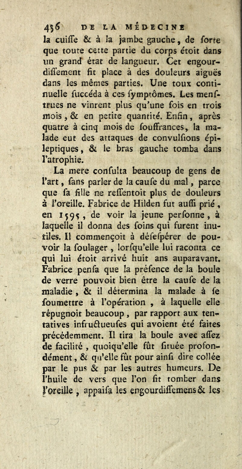 la cuiffe & à la jambe gauche, de forte que toute cette partie du corps étoit dans un grand état de langueur. Cet engour- diffement fit place à des douleurs aiguës dans les mêmes parties. Une toux conti- nuelle fuccéda à ces fymptômes. Les menf- trues ne vinrent plus qu'une fois en trois mois 5 & en petite quantité. Enfin, après quatre à cinq mois de fouffrances, la ma- lade eut des attaques de convulfions épi- leptiques, & le bras gauche tomba dans l’atrophie. La mere confulta beaucoup de gens de l’art, fans parler de la caufe du mal, parce que fa fille ne reffentoit plus de douleurs à l’oreille. Fabrice de Hilden fut aufli prié , en 15 95, de voir la jeune perfonne , à laquelle il donna des foins qui furent inu- ^ tiles. II commençoît à défefpérer de pou- voir la foulager , lorsqu’elle lui raconta ce qui lui étoit arrivé huit ans auparavant. Fabrice penfa que la préfence de la boule de verre pouvoir bien être la caufe de la maladie , & il détermina la malade à fe foumettre à l’opération , à laquelle elle répugnoit beaucoup, par rapport aux ten^ tatives infruélueufes qui avoient été faites précédemment. Il tira la boule avec affez de facilité , quoiqu’elle fût firuée profon- dément , & qu’elle fût pour ainfi dire collée par le pus & par les autres humeurs. De i’huile de vers que l’on fit tomber dans l’preille ^ appaifa les çngcurdiffemens& les