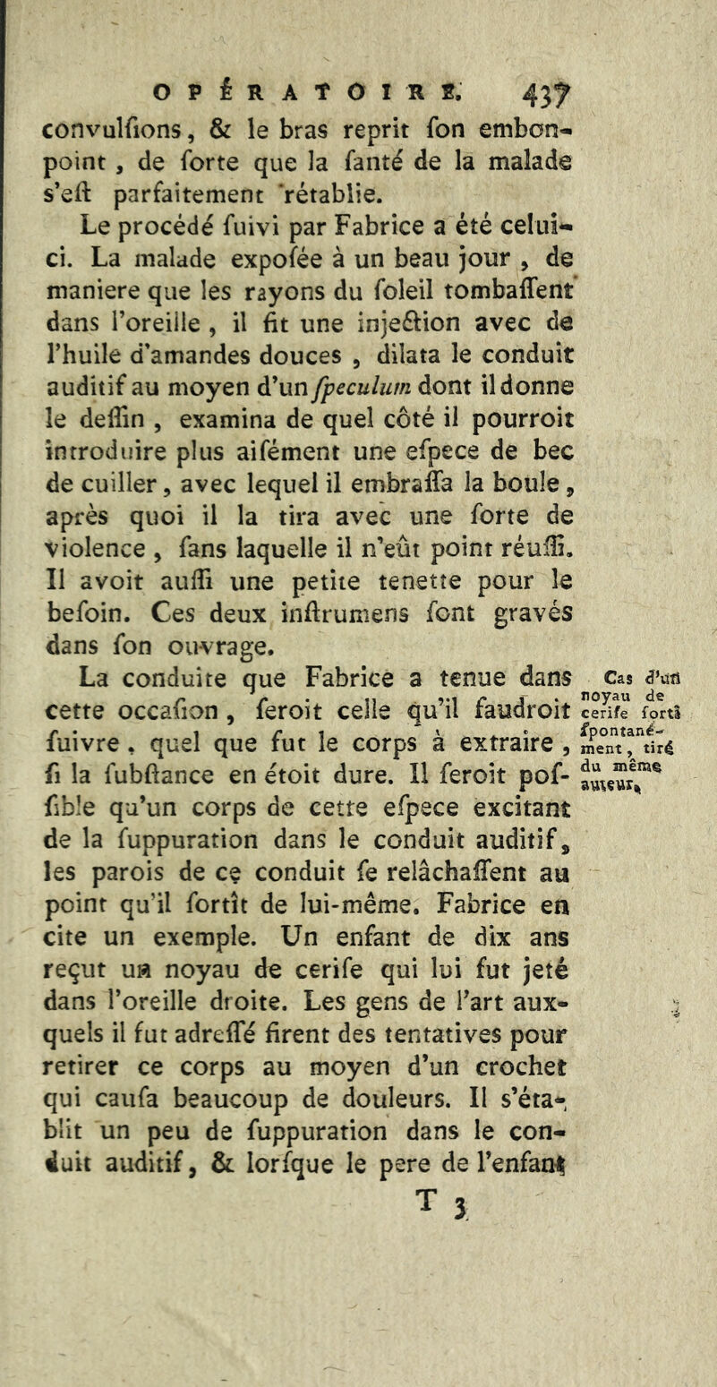 convulfions, & le bras reprit fon embon- point , de forte que la fanté de la malade s’eft parfaitement ‘rétablie. Le procédé fuivi par Fabrice a été celui- ci. La malade expofée à un beau jour , de maniéré que les rayons du foleil tombaffent dans l’oreiile , il fit une injeftion avec de Thuile d’amandes douces , dilata le conduit auditif au moyen d’un fpeculum dont il donne le deffin , examina de quel côté il pourroit introduire plus aifément une efpece de bec de cuiller, avec lequel il embrafla la boule, après quoi il la tira avec une forte de violence , fans laquelle il n’eût point réulîi. Il avoir auffi une petite tenette pour le befoin. Ces deux inftrumens font gravés dans fon ouvrage. La conduite que Fabrice a tenue dans cette occafion , feroit celle qu’il faudroit fuivre, quel que fut le corps à extraire , fl la fubfiance en étoit dure. Il feroit pof- fible qu’un corps de cette efpece excitant de la fuppuration dans le conduit auditif, les parois de ce conduit fe relâchaffent au point qu’il fortît de lui-même; Fabrice en cite un exemple. Un enfant de dix ans reçut ufl noyau de cerife qui lui fut jeté dans l’oreille droite. Les gens de l’art aux- quels il fut adreffé firent des tentatives pour retirer ce corps au moyen d’un crochet qui caiifa beaucoup de douleurs. II s’éta^, blit un peu de fuppuration dans le con- duit auditif, & lorfque le pere de l’enfam T 3 Cas noyau de cerife fortS fpontané-*' ment, tiré du même