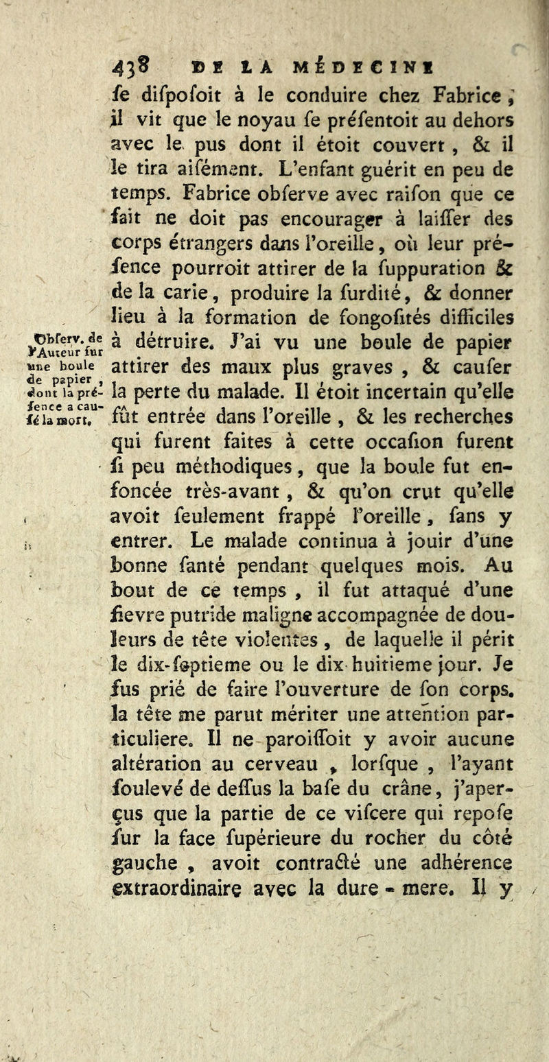 fe difpofoit à le conduire chez Fabrice il vit que le noyau fe préfentoit au dehors avec le. pus dont il étoit couvert , & il le tira aifément. L’enfant guérit en peu de temps. Fabrice obferve avec raifon que ce fait ne doit pas encourager à laiffer des corps étrangers dans l’oreille, où leur pré- fence pourroit attirer de la fuppuration & de la carie, produire la furdité, & donner lieu à la formation de fongofités difficiles VAmXr'ftr ^ détruire. J’ai vu une boule de papier Sr a°ier maux plus graves , & caufer ^onrirpîé* la perte du malade. Il étoit incertain qu’elle ilîamorr’ fût entrée dans l’oreille , & les recherches qui furent faites à cette occafion furent fl peu méthodiques, que la boule fut en- foncée très-avant, & qu’on crut qu’elle . avoit feulement frappé l’oreille, fans y i, entrer. Le malade continua à jouir d’une bonne fanté pendant quelques mois. Au bout de cè temps , il fut attaqué d’une lievre putride maligne accompagnée de dou- leurs de tête violentes , de laquelle il périt le dix-foptieme ou le dix huitième jour. Je fus prié de faire l’ouverture de fon corps, la tête me parut mériter une attention par- ticulière. Il ne paroiffoit y avoir aucune altération au cerveau > lorfque , l’ayant foulevé de deffus la bafe du crâne, j’aper- çus que la partie de ce vifeere qui repofe fur la face fupérieure du rocher du côté gauche , avoit contradé une adhérence extraordinaire avec la dure - mere. Il y