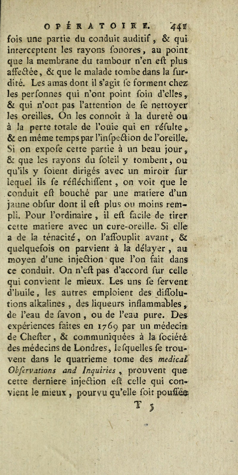 fols une partie du conduit auditif, & qui interceptent les rayons ibnores , au point que la membrane du tambour n’en eft plus affeftée, & que le malade tombe dans la fur- diré. Les amas dont il s’agit (e forment clie^ les perfonnes qui n’ont point foin d’elles, & qui n’ont pas l’attention de fe nettoyer les oreilles. On les connoît à la dureté ou à la perte totale de l’ouie qui en réfulte j, & en même temps par l’infpeétion de l’oreille» Si on expofe cette partie à un beau jour, & que les rayons du foleil y tombent, ou qu’ils y foient dirigés avec un miroir fur lequel ils fe réfléchiffent , on voit que le conduit eft bouché par une matière d’uu jaune obfur dont il eft plus ou moins rem- pli. Pour l’ordinaire , il eft facile de tirer cette matière avec un cure-oreille. Si elle a de la ténacité, on l’aftbuplit avant, & quelquefois on parvient à la délayer , au moyen d’une injeâion que l’on fait dans ce conduit. On n’efl: pas d’accord fur celle qui convient le mieux. Les uns fe fervent d’iiuile, les autres emploient des diffolu- tions alkalines , des liqueurs inflammal^les de l’eau de favon , ou de l’eau pure. Des expériences faites en 1769 par un médecin de Chefter, & communiquées à la fociété des médecins de Londres, lefquelles fe trou- vent dans le quatrième tome des nudïcat Ohfervallons and Inquiries , prouvent que cette derniere injeftion eft: celle qui con- vient le mieux , pourvu qu’elle foit pouffées