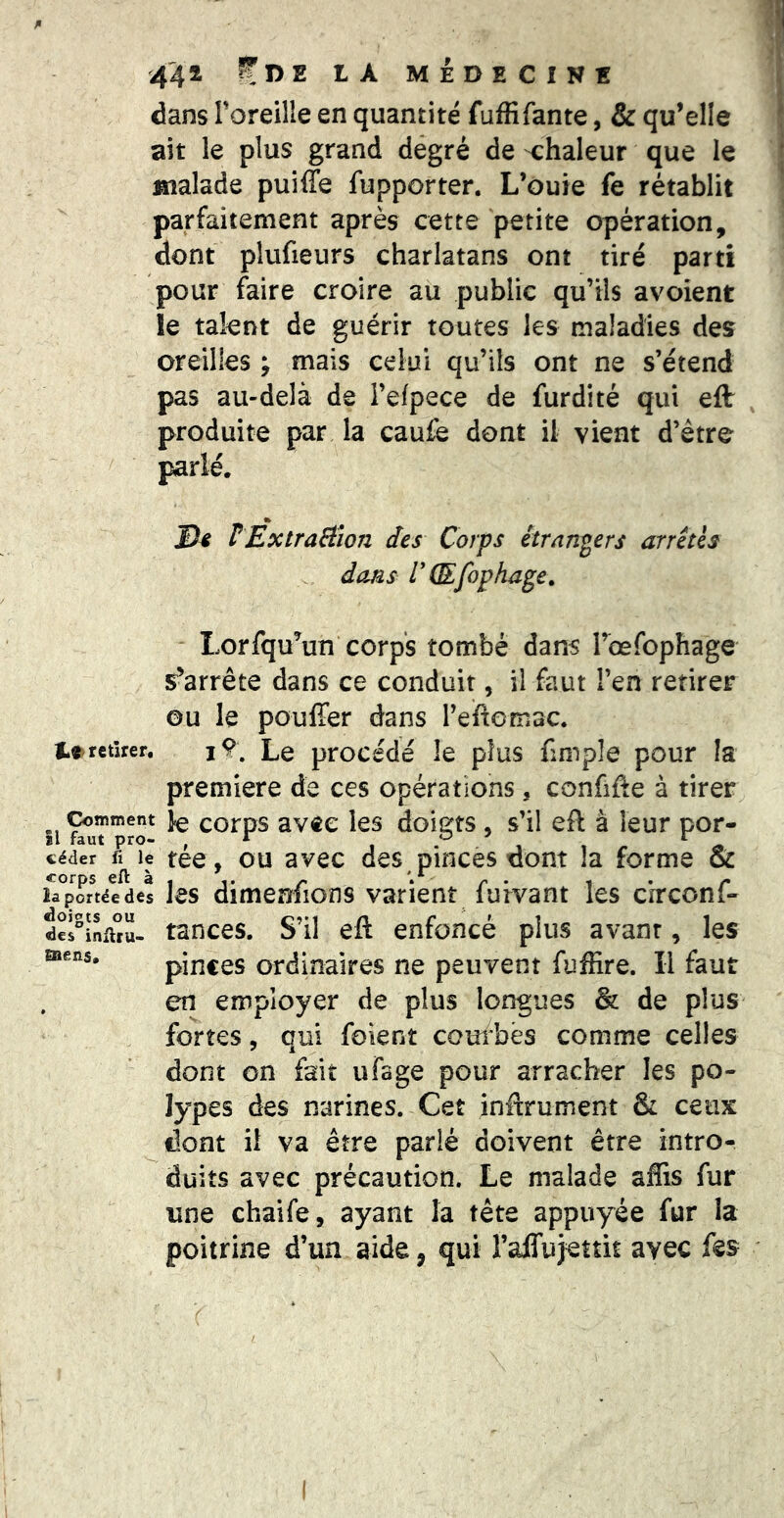 dans Toreille en quantité fuffifante, & qu’elle ait le plus grand degré de -chaleur que le malade puiffe fupporter. L’ouie fe rétablit parfaitement après cette petite opération, dont plufieurs charlatans ont tiré parti pour faire croire au public qu’ils avoient le talent de guérir toutes les maladies des oreilles ; mais celui qu’ils ont ne s’étend pas au-delà de i’efpece de furdité qui eflr produite par la caufe dont il vient d’être parlé. _ % D4 PExtraBlon des Corps étr/ingers arrêtes dans CŒfophage, Lorfqu’un corps tombé dans l’oefcphage s’arrête dans ce conduit, il faut l’en retirer ou le pouffer dans reftorriuC. retirer. jŸ, Le procédé le plus fimple pour la première de ces opérations, confiée à tirer îi ^ corps avec les doigts , s’il eft à leur por- céder ü le téc, OU avcc dcs pinces dont la forme & corps eft à , ^ , . /- la portée des Jcs dimeniions varient lurvant les circonl- dcl^infuü- tances. S’il eft enfoncé plus avant, les pinces ordinaires ne peuvent fuffire. Il faut en employer de plus longues & de plus fortes, qui foient couî*bës comme celles dont on fait ufage pour arracher les po- lypes des narines. Cet inftrument & ceux ^ dont if va être parlé doivent être intro- duits avec précaution. Le malade aflis fur une chaife, ayant la tête appuyée fur la poitrine d’un aide, qui raffujettit avec fes