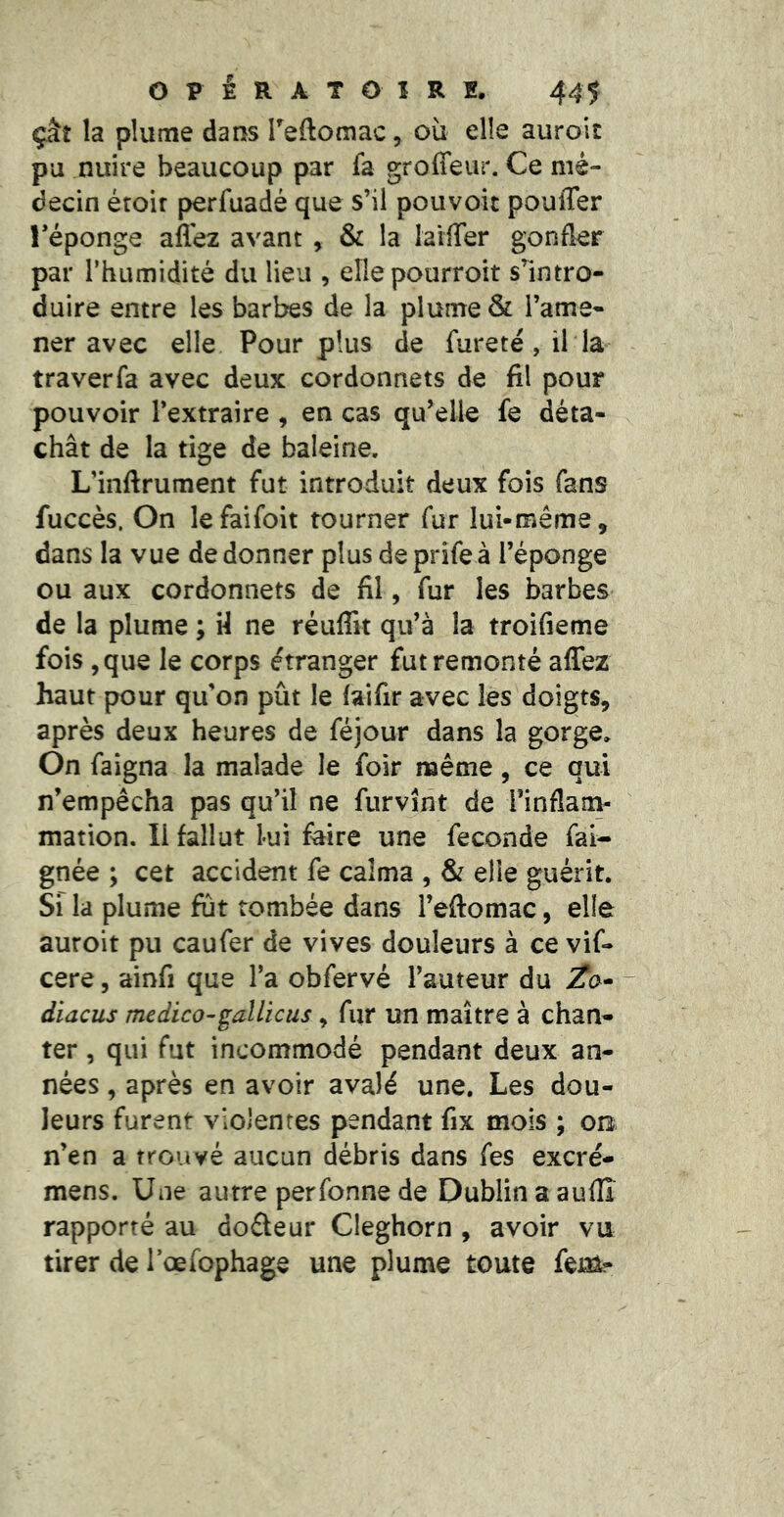 çkî la plume dans Teftomac, où elle auroit pu nuire beaucoup par fa groffeur. Ce mé- decin éroir perfuadé que s’il pouvoit pouffer l’éponge afl'ez avant , & la laiffer gonfler par l’humidité du lieu , ellepourroit s’intro- duire entre les barbes de la plume & l’ame- ner avec elle Pour plus de fureté, il la traverfa avec deux cordonnets de fil pour pouvoir l’extraire , en cas qu’elle fe déta- chât de la tige de baleine. L’inftrument fut introduit deux fois fans fuccès. On lefaifolt tourner fur lui-même, dans la vue de donner plus de prife à l’éponge ou aux cordonnets de fil, fur les barbes de la plume ; H ne réuffit qu’à la troifieme fois ,que le corps étranger fut remonté affez haut pour qu’on pût le faifir avec les doigts, après deux heures de féjour dans la gorge. On faigna la malade le foir même, ce qui n’empêcha pas qu’il ne furvînt de rinflam- mation. Il fallut lui faire une fécondé fai- gnée ; cet accident fe calma , & elle guérit. Si la plume fut tombée dans l’eftomac, elle auroit pu caufer de vives douleurs à ce vif- cere, ainfi que l’a obfervé l’auteur du - diacus medico-gallicus, fur un maître à chan- ter , qui fut incommodé pendant deux an- nées , après en avoir avalé une. Les dou- leurs furent violentes pendant fix mois ; ob n’en a trouvé aucun débris dans fes excré- mens. Une autre perfonne de Dublin a auflî rapporté au doéteur Cleghorn , avoir vu tirer de rœfophage une plume toute fei^?