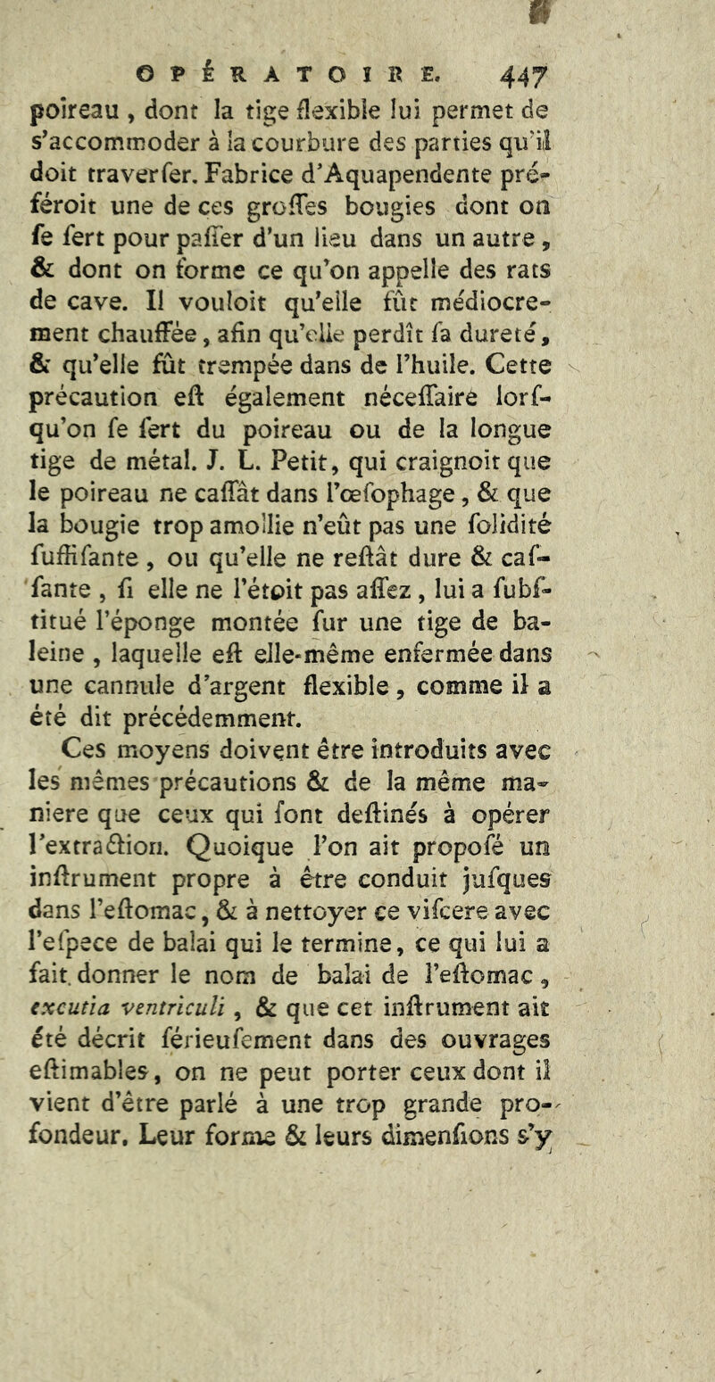poireau , dont la tige flexible lui permet de s’accommoder à la courbure des parties qiril doit traverTer. Fabrice d'Aquapendente pré^ féroit une de ces greffes bougies dont on fe fert pour paffer d’un lieu dans un autre, & dont on forme ce qu’on appelle des rats de cave. Il vouloir qu’eile fût médiocre- ment chauffée, afin qu’elie perdît fa dureté, & qu’elle fut trempée dans de l’huile. Cette précaution eft également néceffaire lorf- qu’on fe fert du poireau ou de la longue tige de métal. J. L. Petit, qui craignoît que le poireau ne caffât dans rœfophage, & que la bougie trop amollie n’eût pas une folidité fuffifante , ou qu’elle ne reftât dure & caf- fante , fi elle ne i’étoit pas affez , lui a fubf- titué l’éponge montée fur une tige de ba- leine , laquelle eft eJle-même enfermée dans une cannule d’argent flexible , comme il a été dit précédemment. Ces moyens doivent être introduits avec les mêmes précautions & de la même ma- niéré que ceux qui font deftinés à opérer l’extraâion. Quoique l’on ait propofé un inftrument propre à être conduit jufques dans l’eftomac, & à nettoyer ce vifeere avec l’efpece de balai qui le termine, ce qui lui a fait, donner le nom de balai de l’eftomac, txcutia ventriculi, & que cet inftrument ait été décrit férieufement dans des ouvrages eftimables, on ne peut porter ceux dont il vient d’être parlé à une trop grande pro-^ fondeur. Leur forme & leurs dimenfions s’y;