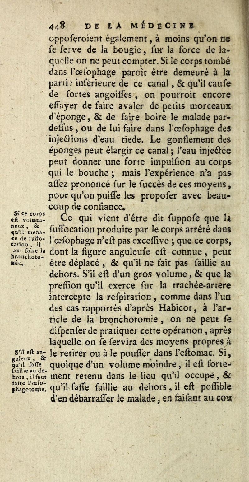 f Si ce corps tft volarai- neux , & mena- ce fie fufFo- cation , il aut faire la bronchoto- mï€^ S^iî eft an- guleux , & qu’il fa/Te laillie au de- hors , il faut faire l’œfo» fbagctontie. ^^48 DE IA MÉDECINB oppoferoient également, à moins qu’on ne fe ferve de la bougie, fur la force de la- quelle on ne peut compter. Si le corps tombé dans l’œfophage paroît être demeuré à la parti ? inférieure de ce canal ,& qu’il eau fe de fortes angoiffes , on pourroit encore effayer de faire avaler de petits morceaux d'éponge, & de faire boire le malade par- deffus, ou de lui faire dans l’œfophage des injeâîons d’eau tiede. Le gonflement des éponges peut élargir ce canal ; l’eau injeftée peut donner une forte impulfion au corps qui le bouche ; mais l’expérience n’a pas affez prononcé fur le fuccès de ces moyens, pour qu’on puiffe les propofer avec beau- coup de confiance. Ce qui vient d’être dit fuppofe que la fuffocation produite par le corps arrêté dans l’œfophage n’eft pas exceffive ; que ce corps, dont la figure anguleufe eft cannue , peut être déplacé , & qu’il ne fait pas faillie au dehors. S’il eft d’un gros volume, & que la preffion qu’il exerce fur la trachée-artere intercepte la refpiration, comme dans Tun des cas rapportés d’après Habicot, à l’ar- ticle de la bronchotomie, on ne peut fe dîfpenfer de pratiquer cette opération , après laquelle on fefervira des moyens propres à le retirer ou à le pouffer dans l’eftomac. Si, quoique d’un volume moindre, il eft forte- ment retenu dans le lieu qu’il occupe, & qu’il faffe faillie au dehors, il eft poffible d’en débarraffer le malade, en faifant au cou; I