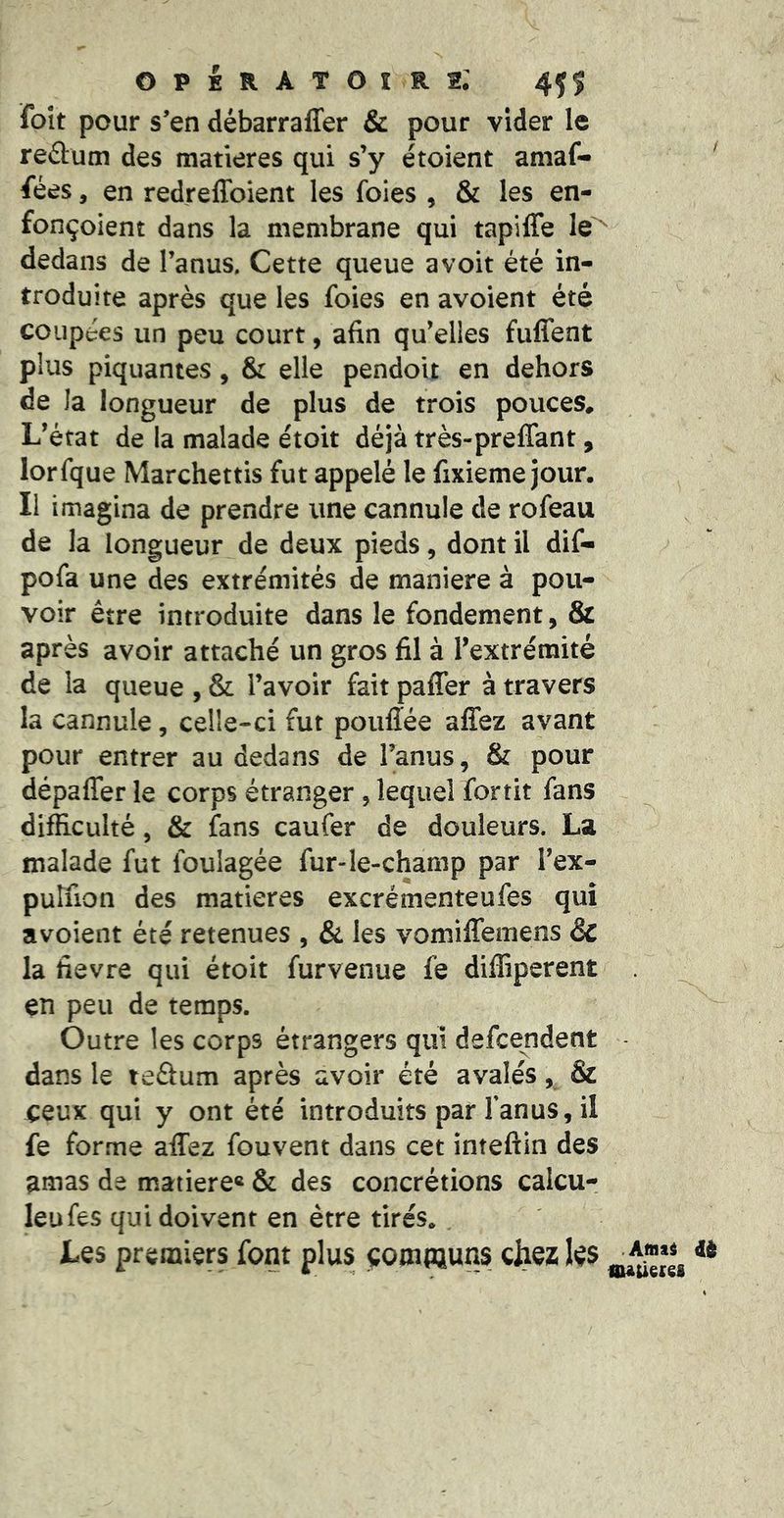 operatoîrs; foît pour s’en débarraffer & pour vider le redum des matières qui s’y étoient aniaf- fées, en redreffoient les foies , & les en- fonçoient dans la membrane qui tapiffe le'^ dedans de l’anus. Cette queue avoit été in- troduite après que les foies en avoient été coupées un peu court, afin qu’elles fuffent plus piquantes, & elle pendoit en dehors de la longueur de plus de trois pouces. L’état de la malade étoit déjà très-prelTant, lorfque Marchettis fut appelé le fixieme jour. Il imagina de prendre une cannule de rofeau de la longueur de deux pieds, dont il dif- pofa une des extrémités de maniéré à pou- voir être introduite dans le fondement, & après avoir attaché un gros fil à l’extrémité de la queue , & l’avoir fait paffer à travers la cannule, celle-ci fut poufiée allez avant pour entrer au dedans de l’anus, & pour dépaffer le corps étranger , lequel fortit fans difficulté, & fans caufer de douleurs. La malade fut foulagée fur-le-champ par l’ex- putfion des matières excrémenteufes qui avoient été retenues , & les vomilTemens &c la fievre qui étoit furvenue fe diffiperent en peu de temps. Outre les corps étrangers qui defcendent dans le teâum après avoir été avalés & ceux qui y ont été introduits par l’anus, il fe forme afiTez fouvent dans cet inteftin des ^mas de matière» & des concrétions calcu- leufes qui doivent en être tirés. Les premiers font plus communs chez Ie$