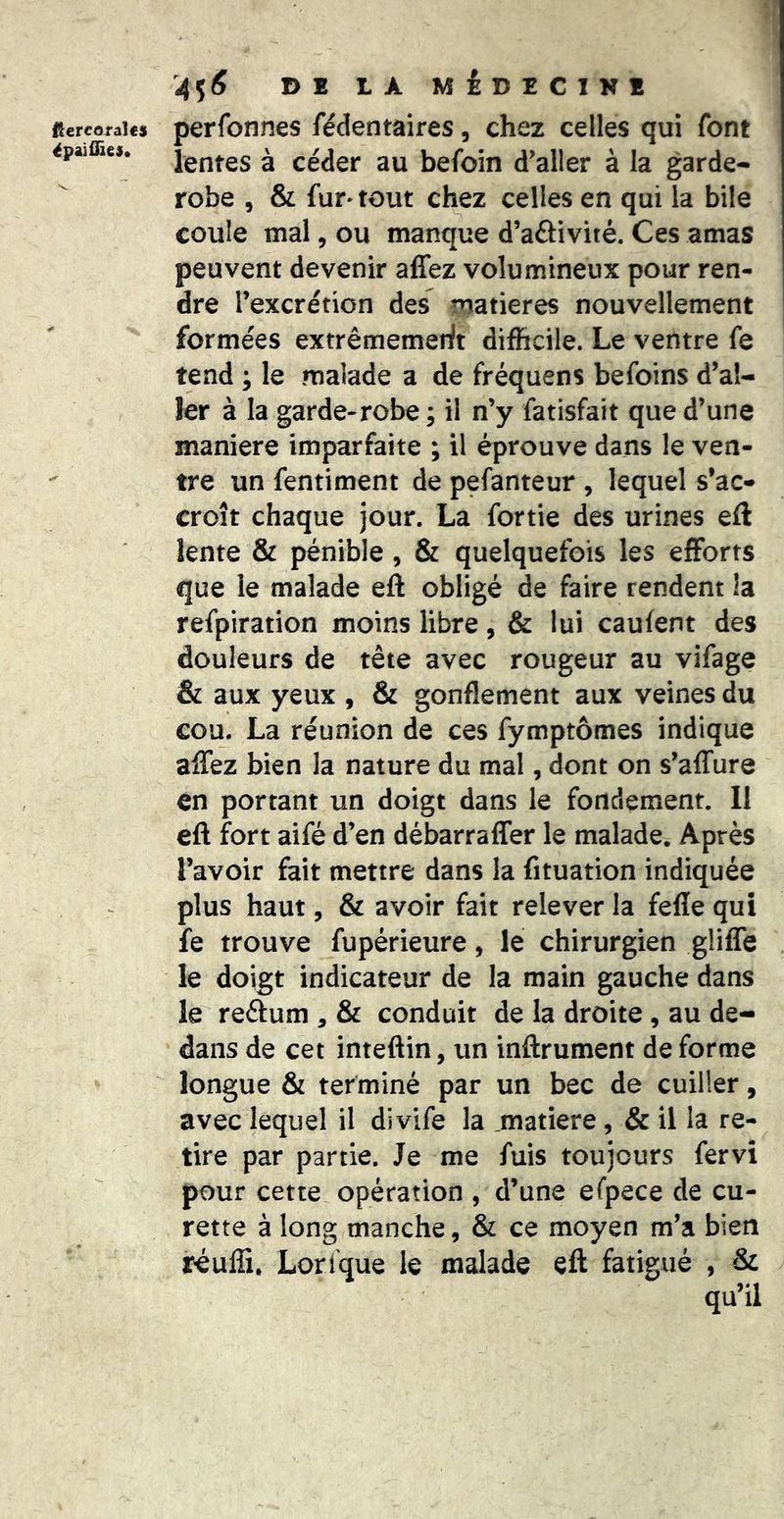ftercofaîes épaiûîes. de là médecike perfonnes fédentaires, chez celles qui font lentes à céder au befoin d'aller à la garde- robe , & fur» tout chez celles en qui la bile coule mal, ou manque d’aâivité. Ces amas peuvent devenir alfez volumineux pour ren- dre rexcrétion des matières nouvellement formées extrêmemerit difficile. Le ventre fe tend y le malade a de fréquens befoins d’al- ler à la garde-robe ; il n’y fatisfait que d’une maniéré imparfaite ; il éprouve dans le ven- tre un fentiment de pefanteur , lequel s’ac» croît chaque jour. La fortie des urines eff lente & pénible, & quelquefois les efforts que le malade eft obligé de faire rendent !a refpiration moins libre, & lui caufent des douleurs de tête avec rougeur au vifage & aux yeux , & gonflement aux veines du cou. La réunion de ces fymptômes indique affez bien la nature du mal, dont on s’affure en portant un doigt dans le fondement. Il eft fort aifé d’en débarraffer le malade. Après l’avoir fait mettre dans la fituation indiquée plus haut, & avoir fait relever la fefîe qui fe trouve fupérieure, le chirurgien gliffe le doigt indicateur de la main gauche dans le reftum , & conduit de la droite, au de- dans de cet inteftin, un inftrument de forme longue & terminé par un bec de cuiller, avec lequel il divife la .matière, & il la re- tire par partie. Je me fuis toujours fervi pour cette opération , d’une efpece de cu- rette à long manche, & ce moyen m’a bien réuffi. Lori'que le malade eft fatigué , &