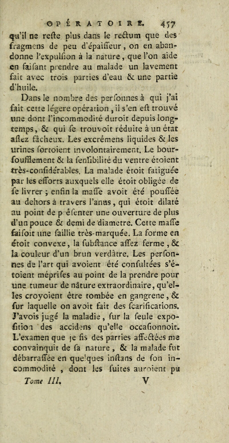 q^’il ne refte plus dans le reâum que des fragmens de peu d’épaiffeur, on en aban- donne Pexpulfion à la nature, que Ton aide en faifant prendre au malade un lavement fait avec trois parties d’eau & une partie d’huile. Dans le nombre des perfonnes à qui j’ai fait cette légère opérarion , il s’en eft trouvé une dont l’incommodité duroit depuis long- temps, & qui fe trouvoit réduite à un état allez fâcheux. Les excrémens liquides & les urines fortoient involontairement. Le bour- foulSement & la fenfibiliré du ventre étoient très-confidérables. La malade étoit fatiguée par les efforts auxquels elle étoit obligée de fe livrer ; enfin la maffe avoit été pouffée au dehors à travers l’anus, qui étoit dilaté au point de p éfenter une ouverture de plus d’un pouce & demi de diamètre. Cette maffe faifoit une faillie très-marquée. La forme en étoit convexe, la fubftance affez ferme , & la couleur d’un brun verdâtre. Les perfon- nes de l’art qui avoient été confultées s’é- toient méprifes au point de la prendre pour une tumeur de nâture extraordinaire, qu’el- les croyoient être tombée en gangrené, & fur laquelle on avoit fait des fcarificationSo J’avois jugé la maladie, fur la feule expo- fition des accidens qu’elle occafionnoit. L’examen que je fis des parties affeélées ms convainquit de fa nature , & la malade fut débarraffée en quelques inftans de fon in- commodité , dont les fuites auroient pu Tome IIU V