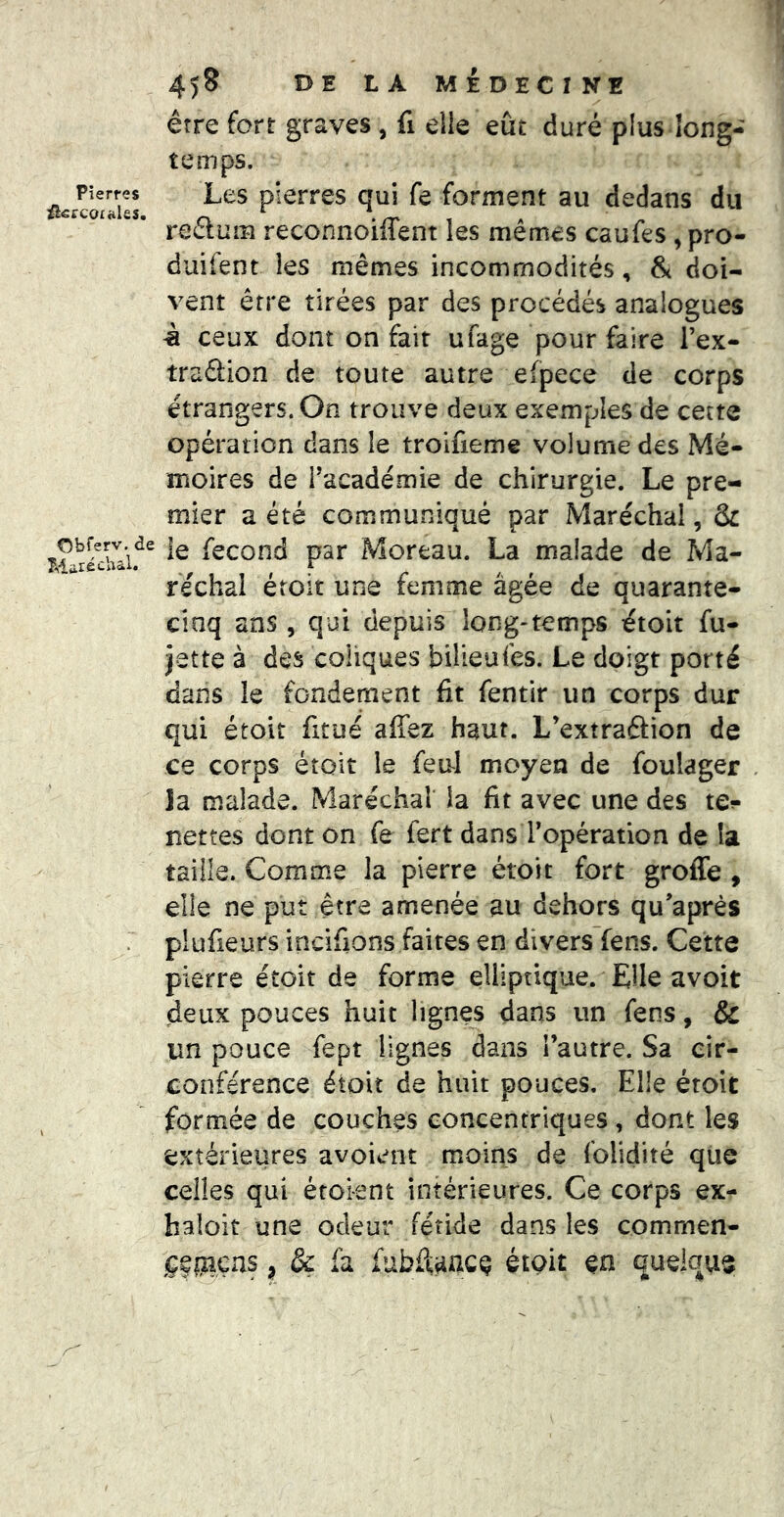 Pierres û^ccoi^hs. Obferv. de Maréchal. 458 DE LA MÉDECINE être fort graves , fi elle eût duré plus long- temps. Les pierres qui fe forment au dedans du reélum reconnoiffent les mêmes caufes ,pro- duifent les mêmes incommodités, & doi- vent être tirées par des procédés analogues à ceux dont on fait ufage pour faire Tex- traftion de toute autre efpece de corps étrangers. On trouve deux exemples de cette opération dans le troifieme volume des Mé- moires de façade mie de chirurgie. Le pre- mier a été communiqué par Maréchal, & îe fécond par Moreau. La malade de Ma- réchal éroit une femme âgée de quarante- cinq ans, qui depuis long-temps étoit fu- jette à des coliques bilieufes. Le doigt porté dans le fondement fit fentir un corps dur qui étoit fitué affez haut. L’extraâion de ce corps étoit le feirl moyen de foulager la malade. Maréchal la fit avec une des te?» nettes dont on fe fert dans Topération de la taiiie. Comme la pierre étoit fort greffe , elle ne put être amenée au dehors qu’aprés plufieurs incifions faites en divers fens. Cette pierre étoit de forme elliptique. Elle avoit deux pouces huit lignes dans un fens, & un pouce fept lignes dans l’autre. Sa cir- conférence étoit de huit pouces. Elle étoit formée de couches concentriques, dont les extérieures a voient moins de folidité que celles qui étoi-ent intérieures. Ce corps ex- haloit une odeur fétide dans les commen- jçfpiçns, & fa fubffaacQ étoit en quelque