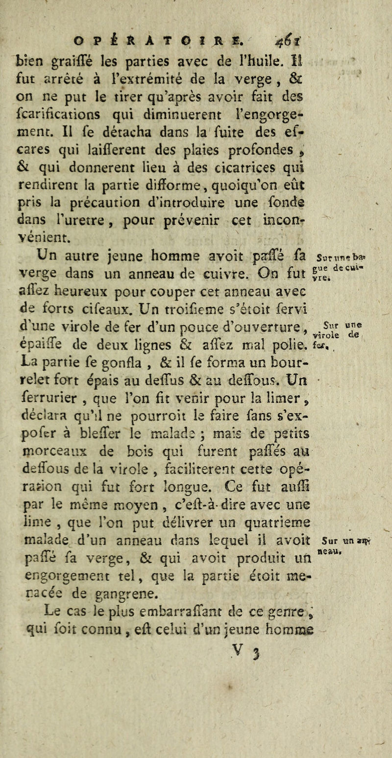 bien grailTé les parties avec de l’huile. 11 fut arrêté à l’extrémité de la verge , & on ne put le tirer qu’après avoir fait des fcarifications qui diminuèrent l’engorge- ment. Il fe détacha dans la fuite des ef- cares qui laifferent des plaies profondes ^ &i qui donnèrent lieu à des cicatrices qui rendirent la partie difforme, quoiqu’on eût pris la précaution d’introduire une fonde dans i’uretre, pour prévenir cet incon- ^ vénient. Un autre jeune homme avoit parfle fa verge dans un anneau de cuivre. On fut affez heureux pour couper cet anneau avec de forts cifeaux. Un troifieme s’étoit fervi d’une virole de fer d’un pouce d’ouverture, épaiife de deux lignes & affez mal polie, , ' La partie fe gonfla , & il fe forma un bour- relet fort épais au deffus & au deffous. Un * ferrurier , que l’on fit venir pour la limer ^ déclara qu’il ne pourroit le faire fans s’ex- pofer à bleffer le malade ; mais de petits morceaux de bois qui furent paffés au deffous de la virole , facilitèrent cette opé- rafion qui fut fort longue. Ce fut auffi par le meme moyen , c’eft-à dire avec une lime , que l’on put délivrer un quatrième malade d’un anneau dans lequel il avoit SuruntJ^ paffé fa verge, & qui avoir produit un engorgement tel, que la partie étoit me- nacée de gangrené. Le cas le plus embarraffant de ce genre y qui foit connu , eft celui d’un jeune homme V 3