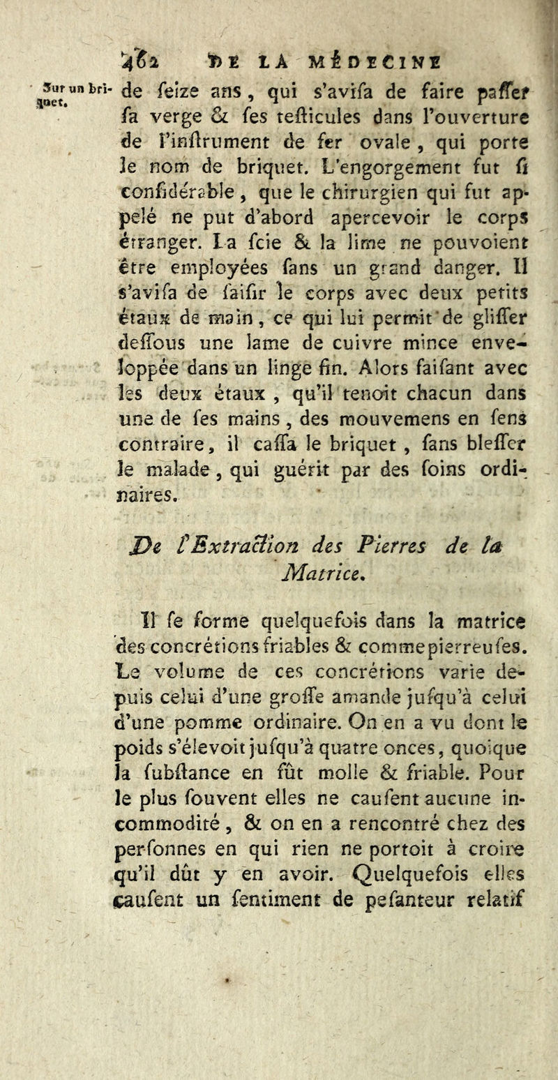 ' Sur un brl aaet. '4IS1 lA MéOîClNE de felze ans, qui s’avrfa de faire paffef fa verge & fes tefticules dans l’ouverture de rinflrument de fer ovale , qui porte le nom de briquet. L’engorgement fut ù confjdérable, que le chirurgien qui fut ap^ pelé ne put d’abord apercevoir le corps étranger, la feie & la lime ne pouvoient être employées fans un grand danger. Il s’avifa de faifir le corps avec deux petits étaux de main, ce qui lui permit de glilTer defîbus une lame de cuivre mince enve- loppée dans un linge fin. Alors faifant avec les deux étaux , qu’il renoit chacun dans une de fes mains, des raouvemens en fens contraire, il caffa le briquet , fans blelTcr le malade, qui guérit par des foins ordi- naires. J}e rExtra&îon des Pierres de ta Matrice^ îi fe forme quelquefois dans la matrice des concrétions friables & commepierreufes. Le volume de ces concrétions varie de- puis celui d’une greffe amande jufqu’à celui d’une pomme ordinaire. On en a vu dont le poids s’élevoit jufqu’à quatre onces, quoique la fubftance en fût molle & friable. Pour le plus fouvent elles ne caufent aucune in- commodité 5 & on en a rencontré chez des perfonnes en qui rien ne portoit à croii^ qu’il dût y en avoir. Quelquefois elles caufent un fentiment de pefanteur relatif