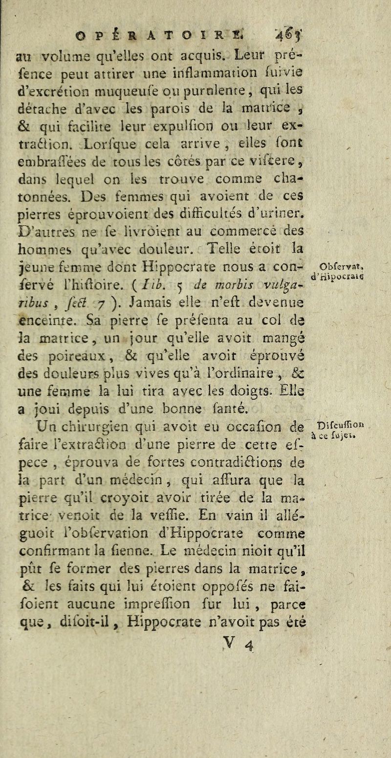 O P £ R A T O ï R Si au volume qu’elles ont acquis. Leur pré- fence peut attirer une inflammation fuivie d’excrétion muqueufe ou purulente, qui les détache d’avec les parois de Ja matrice 5 & qui facilite leur expulfiod ou leur ex- traéîion. Lorfque cela arrive , elles font embraffées de tous les côtés par ce vifcere, dans lequel on les trouve comnae cha- tonnées. Des femmes qui avoient de ces pierres éprcuvoient des difficultés d’uriner. D’autres ne fe livroient au commercé des hommes qu’avec douleur. Telle étoit la jeune femme dont Hippocrate nous a con- /ervé l’hifioire. (///>. 5 de morhïs vul^a- ribus , feB 7 ). Jamais elle n’eft devenue enceinte. Sa pierre fe préfenta au col de la matrice, un jour qu’elle avoit mangé des poireaux, & qu’elle avoit éprouvé des douleurs plus vives qu’à rorclinaire , & une femme la lui tira avec les doigts. Elle a joui depuis d’une bonne fanté. Un chirurgien qui avoit eu occafion de faire l’extraSion d’une pierre de cette ef-r pece , éprouva de fortes contradiôions de la part d’un médecin , qui affura que la pierre qu’il croyoit avoir tirée de !a ma-* trice* venoit de la veffie. En vain il allé- guoit i’obfervation d’Hippocrate comme confirmant la fienne. Le médecin nioit qu’il pût fe former des pierres dans la matrice, & les faits qui lui étoient oppofés ne fai- foient aucune impreffion fur lui , parce que, difoit-il, Hippocrate n’avoit pas été Obfervaî, d’Hipocraie ■Difcûffion à ce fujsu