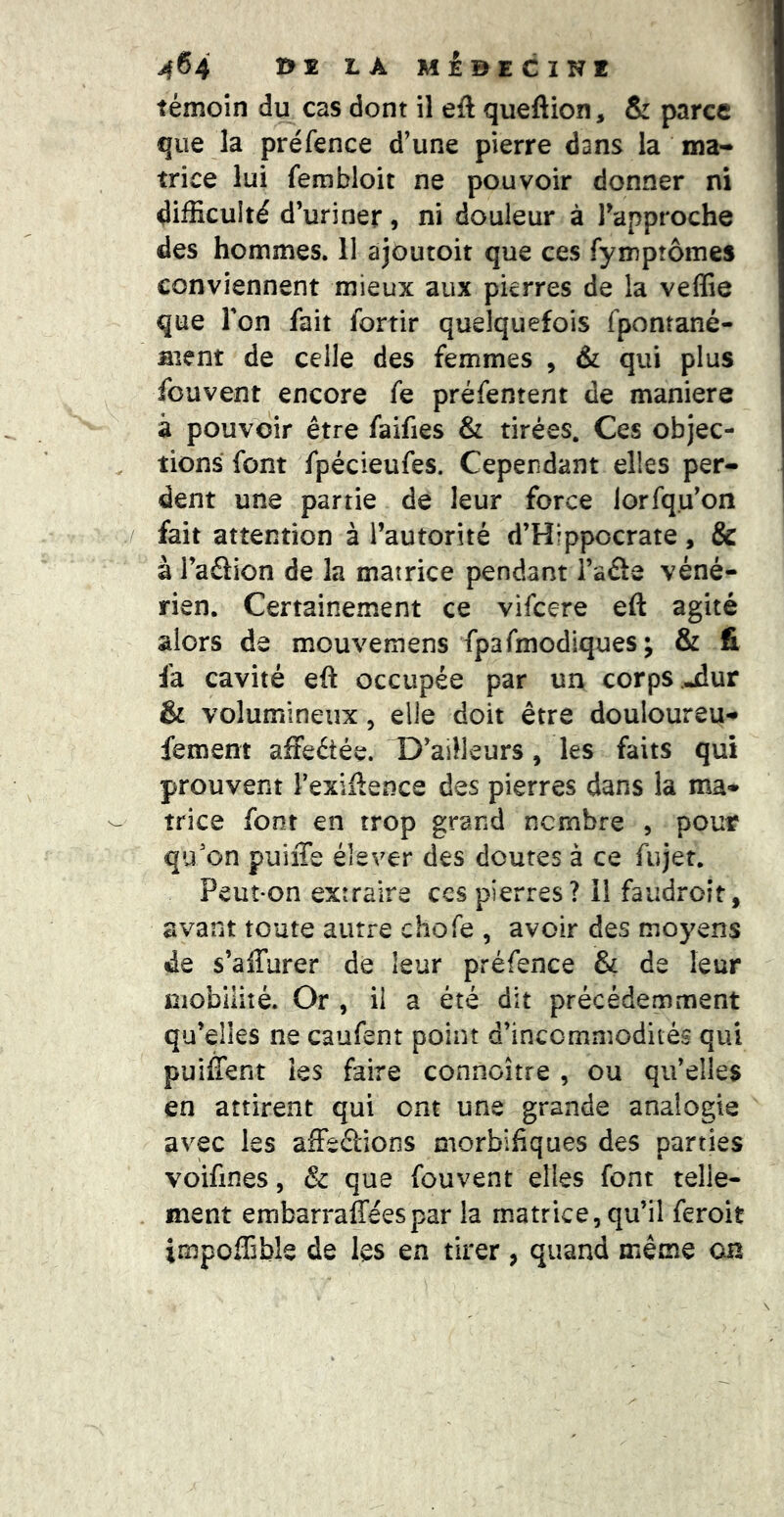 témoin du cas dont il eft queftion, & parce que la préfence d’une pierre dans la ma- trice lui fembloit ne pouvoir donner ni difficulté d’uriner, ni douleur à l’approche des hommes. 11 ajoutoit que ces fymptômes conviennent mieux aux pierres de la veffie que Ton fait fortir quelquefois fpontané- aient de celle des femmes , & qui plus fouvent encore fe préfentent de maniéré à pouvoir être faifies & tirées. Ces objec- tions font fpécieufes. Cependant elles per- dent une partie de leur force lorfqu’on fait attention à l’autorité d’Hippocrate, & à l’adion de la matrice pendant i’aâe véné- rien. Certainement ce vifcere eft agité alors de mouvemens fpafmodiques; & fi fa cavité eft occupée par un corps -dur & volumineux, elle doit être douloureu-* fement affeétée. D’ailleurs, les faits qui prouvent Texiftence des pierres dans la ma- trice font en trop grand nombre , pour qu’on puiiTe élever des doutes à ce fujer. Peut-on extraire ccs pierres? il faudroit, avant toute autre chofe , avoir des moyens de s’affurer de leur préfence & de leur mobilité. Or , il a été dit précédemment qu’elles ne caufent point d’incommodités qui puiffent les faire connoître , ou qu’elles en attirent qui ont une grande analogie avec les affedions morbifiques des parties voifmes, & que fouvent elles font telle- ment embarrafféespar la matrice, qu’il feroit impoffible de les en tirer, quand même on